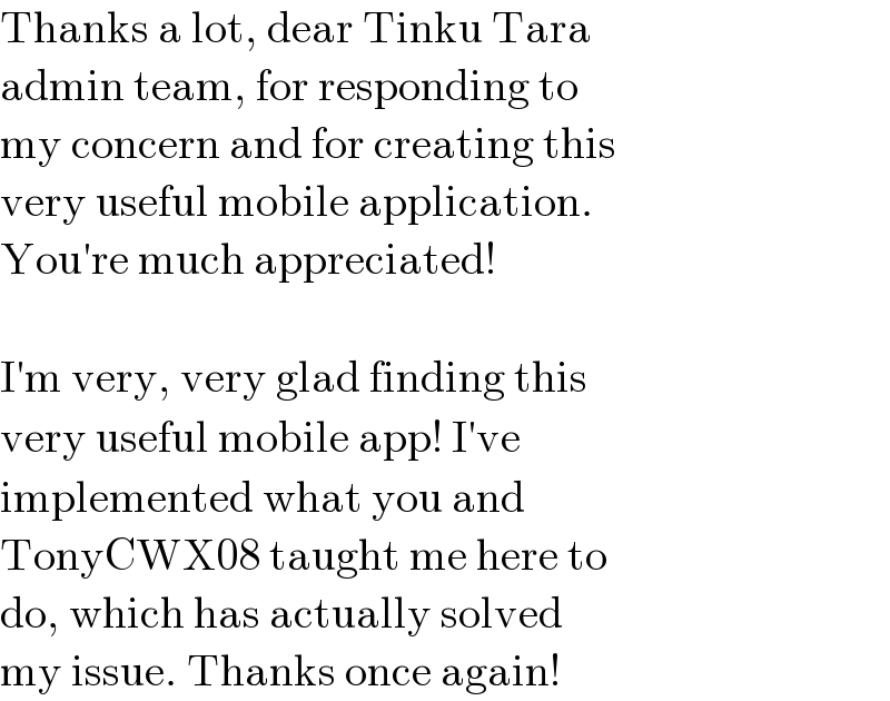 Thanks a lot, dear Tinku Tara   admin team, for responding to   my concern and for creating this   very useful mobile application.   You′re much appreciated!     I′m very, very glad finding this   very useful mobile app! I′ve   implemented what you and   TonyCWX08 taught me here to   do, which has actually solved   my issue. Thanks once again!  