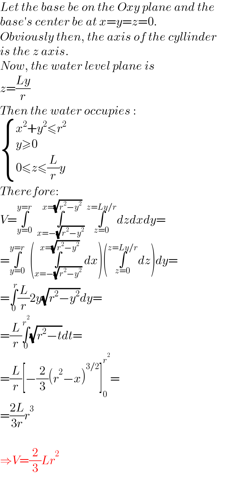 Let the base be on the Oxy plane and the  base′s center be at x=y=z=0.  Obviously then, the axis of the cyllinder  is the z axis.  Now, the water level plane is  z=((Ly)/r)  Then the water occupies :   { ((x^2 +y^2 ≤r^2 )),((y≥0)),((0≤z≤(L/r)y)) :}  Therefore:  V=∫_(y=0) ^(y=r)   ∫_(x=−(√(r^2 −y^2 ))) ^(x=(√(r^2 −y^2 )))  ∫_(z=0) ^(z=Ly/r) dzdxdy=  =∫_(y=0) ^(y=r)   (∫_(x=−(√(r^2 −y^2 ))) ^(x=(√(r^2 −y^2 )))  dx)(∫_(z=0) ^(z=Ly/r) dz)dy=  =∫_0 ^r (L/r)2y(√(r^2 −y^2 ))dy=  =(L/r)∫_0 ^r^2  (√(r^2 −t))dt=  =(L/r)[−(2/3)(r^2 −x)^(3/2) ]_0 ^r^2  =  =((2L)/(3r))r^3     ⇒V=(2/3)Lr^2   