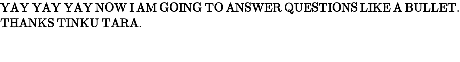 YAY YAY YAY NOW I AM GOING TO ANSWER QUESTIONS LIKE A BULLET.  THANKS TINKU TARA.  