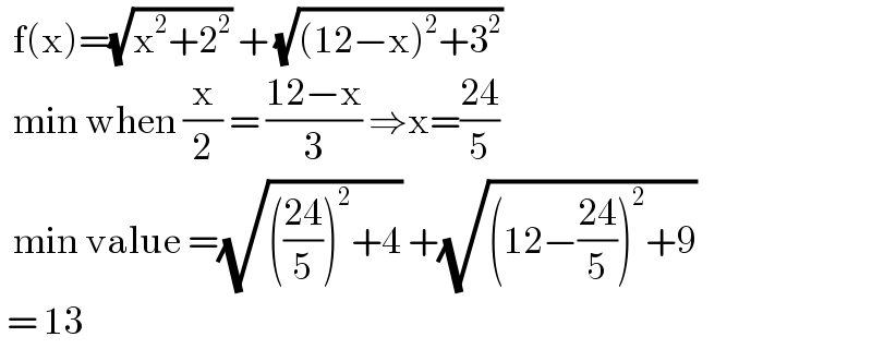   f(x)=(√(x^2 +2^2 )) + (√((12−x)^2 +3^2 ))    min when (x/2) = ((12−x)/3) ⇒x=((24)/5)    min value =(√((((24)/5))^2 +4)) +(√((12−((24)/5))^2 +9))   = 13  