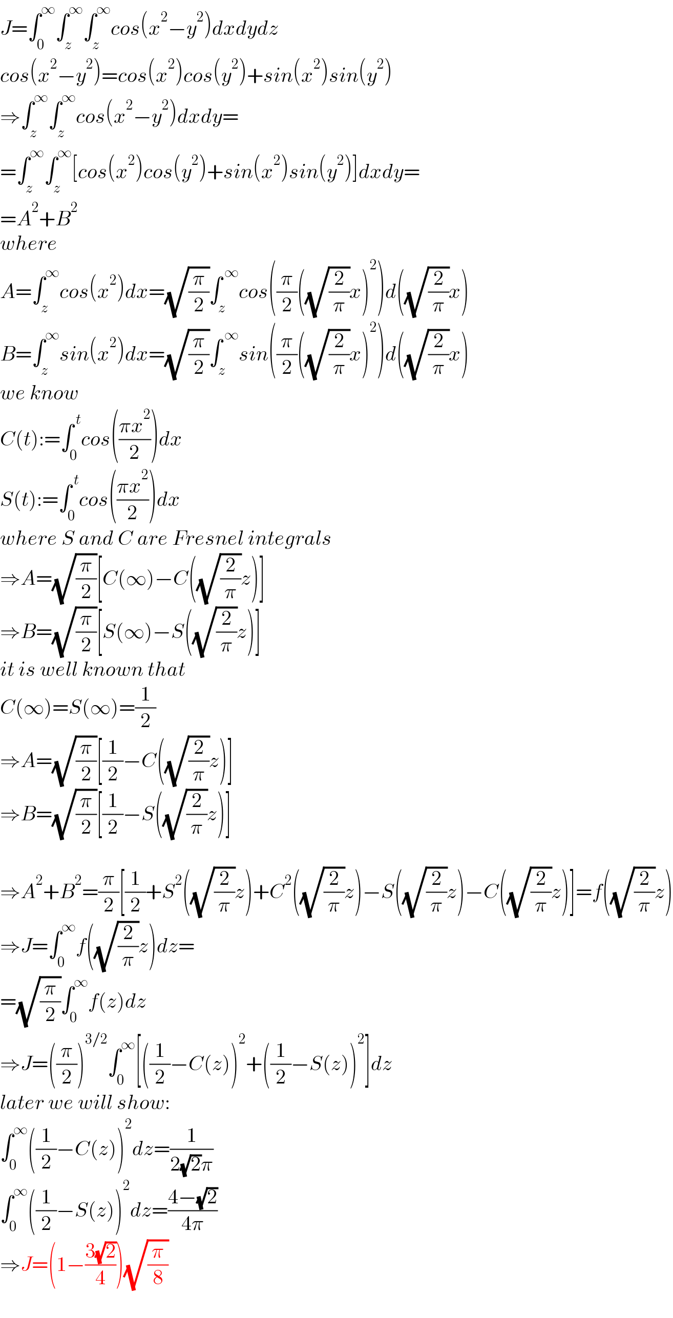 J=∫_0 ^∞ ∫_z ^∞ ∫_z ^∞ cos(x^2 −y^2 )dxdydz  cos(x^2 −y^2 )=cos(x^2 )cos(y^2 )+sin(x^2 )sin(y^2 )  ⇒∫_z ^∞ ∫_z ^∞ cos(x^2 −y^2 )dxdy=  =∫_z ^∞ ∫_z ^∞ [cos(x^2 )cos(y^2 )+sin(x^2 )sin(y^2 )]dxdy=  =A^2 +B^2   where   A=∫_z ^∞ cos(x^2 )dx=(√(π/2))∫_z ^( ∞) cos((π/2)((√(2/π))x)^2 )d((√(2/π))x)  B=∫_z ^∞ sin(x^2 )dx=(√(π/2))∫_z ^( ∞) sin((π/2)((√(2/π))x)^2 )d((√(2/π))x)  we know  C(t):=∫_0 ^( t) cos(((πx^2 )/2))dx  S(t):=∫_0 ^( t) cos(((πx^2 )/2))dx  where S and C are Fresnel integrals  ⇒A=(√(π/2))[C(∞)−C((√(2/π))z)]  ⇒B=(√(π/2))[S(∞)−S((√(2/π))z)]  it is well known that  C(∞)=S(∞)=(1/2)  ⇒A=(√(π/2))[(1/2)−C((√(2/π))z)]  ⇒B=(√(π/2))[(1/2)−S((√(2/π))z)]    ⇒A^2 +B^2 =(π/2)[(1/2)+S^2 ((√(2/π))z)+C^2 ((√(2/π))z)−S((√(2/π))z)−C((√(2/π))z)]=f((√(2/π))z)  ⇒J=∫_0 ^∞ f((√(2/π))z)dz=  =(√(π/2))∫_0 ^∞ f(z)dz  ⇒J=((π/2))^(3/2) ∫_0 ^∞ [((1/2)−C(z))^2 +((1/2)−S(z))^2 ]dz  later we will show:  ∫_0 ^∞ ((1/2)−C(z))^2 dz=(1/(2(√2)π))  ∫_0 ^∞ ((1/2)−S(z))^2 dz=((4−(√2))/(4π))  ⇒J=(1−((3(√2))/4))(√(π/8))  