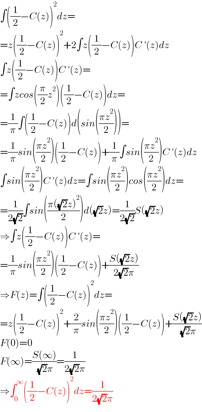 ∫((1/2)−C(z))^2 dz=  =z((1/2)−C(z))^2 +2∫z((1/2)−C(z))C ′(z)dz  ∫z((1/2)−C(z))C ′(z)=  =∫zcos((π/2)z^2 )((1/2)−C(z))dz=  =(1/π)∫((1/2)−C(z))d(sin(((πz^2 )/2)))=  =(1/π)sin(((πz^2 )/2))((1/2)−C(z))+(1/π)∫sin(((πz^2 )/2))C ′(z)dz  ∫sin(((πz^2 )/2))C ′(z)dz=∫sin(((πz^2 )/2))cos(((πz^2 )/2))dz=  =(1/(2(√2)))∫sin(((π((√2)z)^2 )/2))d((√2)z)=(1/(2(√2)))S((√2)z)  ⇒∫z((1/2)−C(z))C ′(z)=  =(1/π)sin(((πz^2 )/2))((1/2)−C(z))+((S((√2)z))/(2(√2)π))  ⇒F(z)=∫((1/2)−C(z))^2 dz=  =z((1/2)−C(z))^2 +(2/π)sin(((πz^2 )/2))((1/2)−C(z))+((S((√2)z))/( (√2)π))  F(0)=0  F(∞)=((S(∞))/( (√2)π))=(1/(2(√2)π))  ⇒∫_0 ^∞ ((1/2)−C(z))^2 dz=(1/(2(√2)π))  