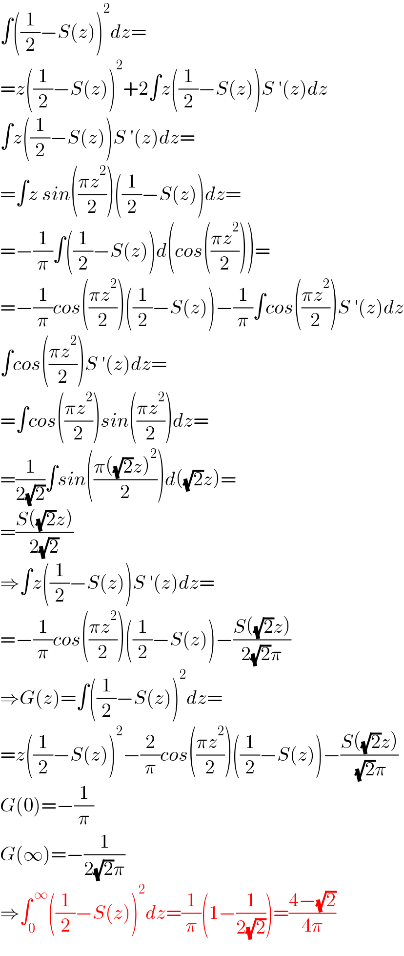 ∫((1/2)−S(z))^2 dz=  =z((1/2)−S(z))^2 +2∫z((1/2)−S(z))S ′(z)dz  ∫z((1/2)−S(z))S ′(z)dz=  =∫z sin(((πz^2 )/2))((1/2)−S(z))dz=  =−(1/π)∫((1/2)−S(z))d(cos(((πz^2 )/2)))=  =−(1/π)cos(((πz^2 )/2))((1/2)−S(z))−(1/π)∫cos(((πz^2 )/2))S ′(z)dz  ∫cos(((πz^2 )/2))S ′(z)dz=  =∫cos(((πz^2 )/2))sin(((πz^2 )/2))dz=  =(1/(2(√2)))∫sin(((π((√2)z)^2 )/2))d((√2)z)=  =((S((√2)z))/(2(√2)))  ⇒∫z((1/2)−S(z))S ′(z)dz=  =−(1/π)cos(((πz^2 )/2))((1/2)−S(z))−((S((√2)z))/(2(√2)π))  ⇒G(z)=∫((1/2)−S(z))^2 dz=  =z((1/2)−S(z))^2 −(2/π)cos(((πz^2 )/2))((1/2)−S(z))−((S((√2)z))/( (√2)π))  G(0)=−(1/π)  G(∞)=−(1/(2(√2)π))  ⇒∫_0 ^( ∞) ((1/2)−S(z))^2 dz=(1/π)(1−(1/(2(√2))))=((4−(√2))/(4π))  