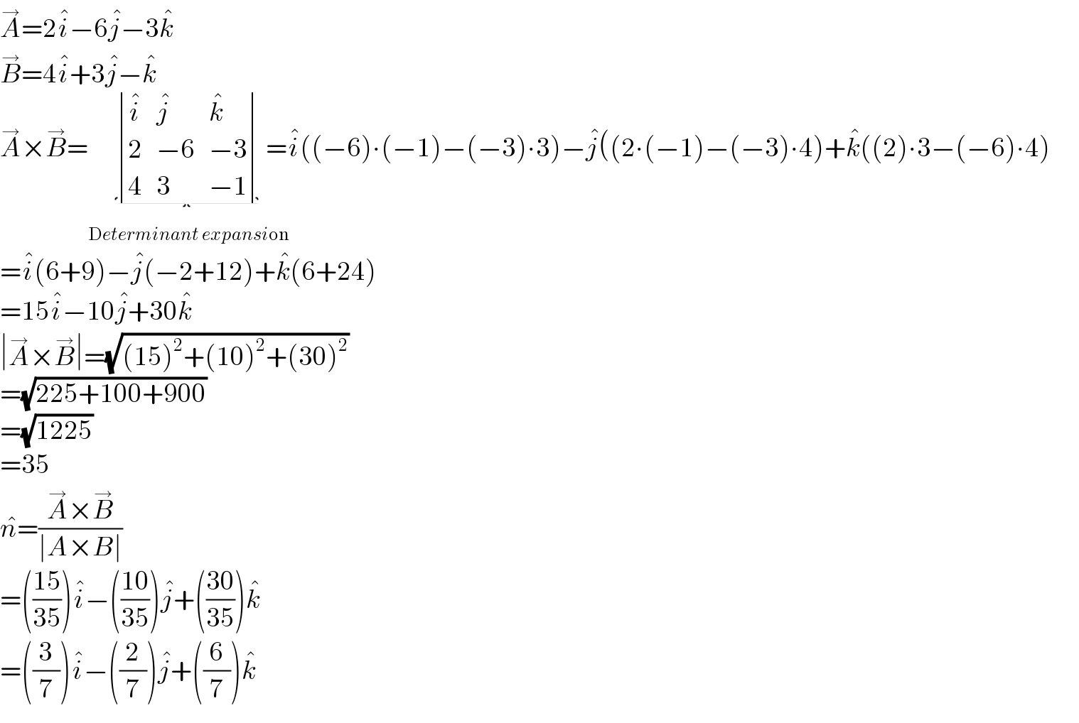 A^→ =2i^� −6j^� −3k^�   B^→ =4i^� +3j^� −k^�   A^→ ×B^→ = determinant ((i^� ,j^� ,k^� ),(2,(−6),(−3)),(4,3,(−1)))_(Determinant expansion)  =i^� ((−6)∙(−1)−(−3)∙3)−j^� ((2∙(−1)−(−3)∙4)+k^� ((2)∙3−(−6)∙4)  =i^� (6+9)−j^� (−2+12)+k^� (6+24)  =15i^� −10j^� +30k^�   ∣A^→ ×B^→ ∣=(√((15)^2 +(10)^2 +(30)^2 ))  =(√(225+100+900))  =(√(1225))  =35  n^� =((A^→ ×B^→ )/(∣A×B∣))  =(((15)/(35)))i^� −(((10)/(35)))j^� +(((30)/(35)))k^�   =((3/7))i^� −((2/7))j^� +((6/7))k^�   