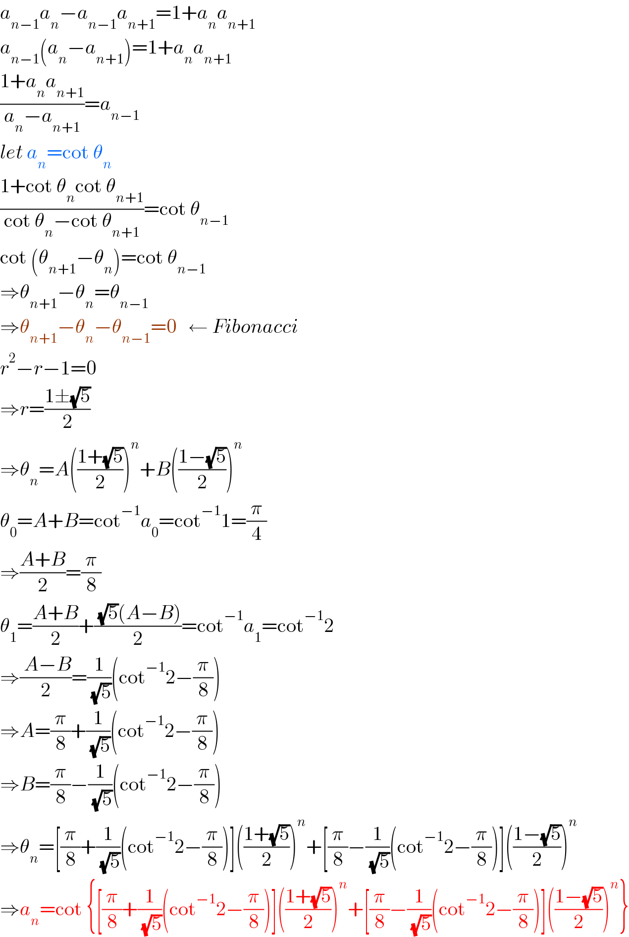 a_(n−1) a_n −a_(n−1) a_(n+1) =1+a_n a_(n+1)   a_(n−1) (a_n −a_(n+1) )=1+a_n a_(n+1)   ((1+a_n a_(n+1) )/(a_n −a_(n+1) ))=a_(n−1)   let a_n =cot θ_n   ((1+cot θ_n cot θ_(n+1) )/(cot θ_n −cot θ_(n+1) ))=cot θ_(n−1)   cot (θ_(n+1) −θ_n )=cot θ_(n−1)   ⇒θ_(n+1) −θ_n =θ_(n−1)    ⇒θ_(n+1) −θ_n −θ_(n−1) =0   ← Fibonacci  r^2 −r−1=0  ⇒r=((1±(√5))/2)  ⇒θ_n =A(((1+(√5))/2))^n +B(((1−(√5))/2))^n   θ_0 =A+B=cot^(−1) a_0 =cot^(−1) 1=(π/4)  ⇒((A+B)/2)=(π/8)  θ_1 =((A+B)/2)+(( (√5)(A−B))/2)=cot^(−1) a_1 =cot^(−1) 2  ⇒(( A−B)/2)=(1/( (√5)))(cot^(−1) 2−(π/8))  ⇒A=(π/8)+(1/( (√5)))(cot^(−1) 2−(π/8))  ⇒B=(π/8)−(1/( (√5)))(cot^(−1) 2−(π/8))  ⇒θ_n =[(π/8)+(1/( (√5)))(cot^(−1) 2−(π/8))](((1+(√5))/2))^n +[(π/8)−(1/( (√5)))(cot^(−1) 2−(π/8))](((1−(√5))/2))^n   ⇒a_n =cot {[(π/8)+(1/( (√5)))(cot^(−1) 2−(π/8))](((1+(√5))/2))^n +[(π/8)−(1/( (√5)))(cot^(−1) 2−(π/8))](((1−(√5))/2))^n }  