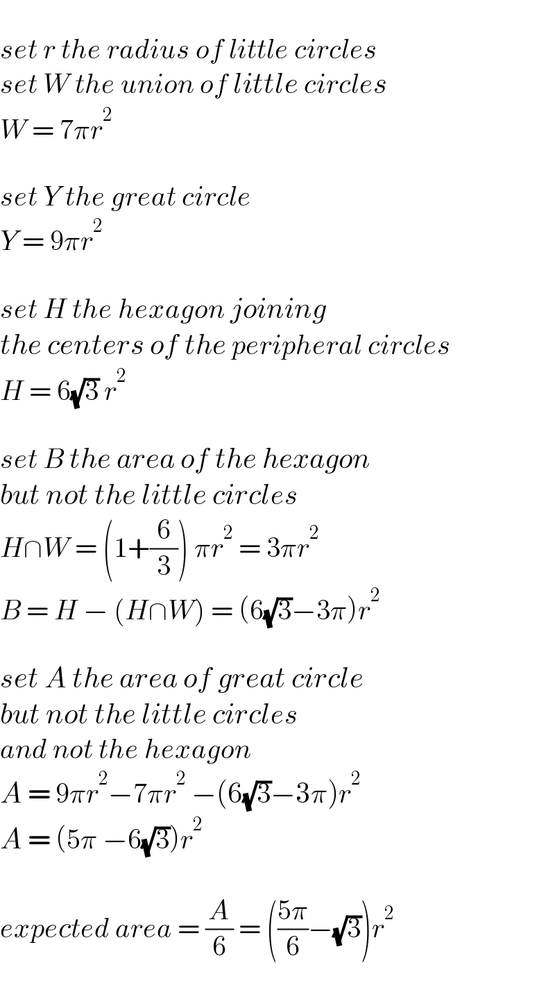   set r the radius of little circles  set W the union of little circles  W = 7πr^2     set Y the great circle  Y = 9πr^2     set H the hexagon joining   the centers of the peripheral circles  H = 6(√3) r^2     set B the area of the hexagon   but not the little circles  H∩W = (1+(6/3)) πr^2  = 3πr^2   B = H − (H∩W) = (6(√3)−3π)r^2     set A the area of great circle   but not the little circles   and not the hexagon  A = 9πr^2 −7πr^2  −(6(√3)−3π)r^2   A = (5π −6(√3))r^2     expected area = (A/6) = (((5π)/6)−(√3))r^2   