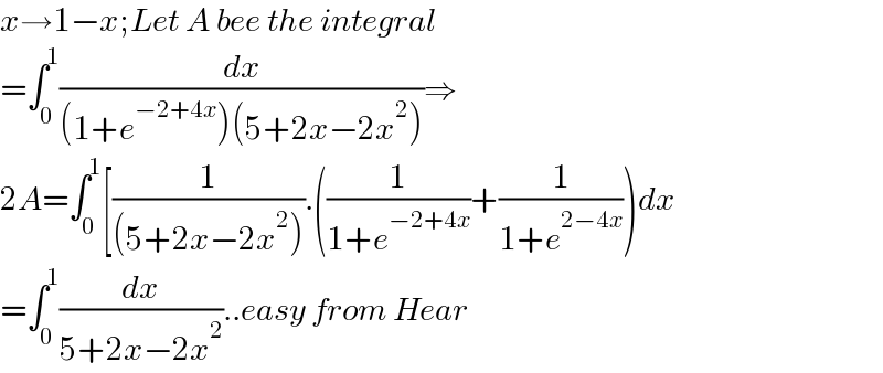 x→1−x;Let A bee the integral  =∫_0 ^1 (dx/((1+e^(−2+4x) )(5+2x−2x^2 )))⇒  2A=∫_0 ^1 [(1/((5+2x−2x^2 ))).((1/(1+e^(−2+4x) ))+(1/(1+e^(2−4x) )))dx  =∫_0 ^1 (dx/(5+2x−2x^2 ))..easy from Hear  