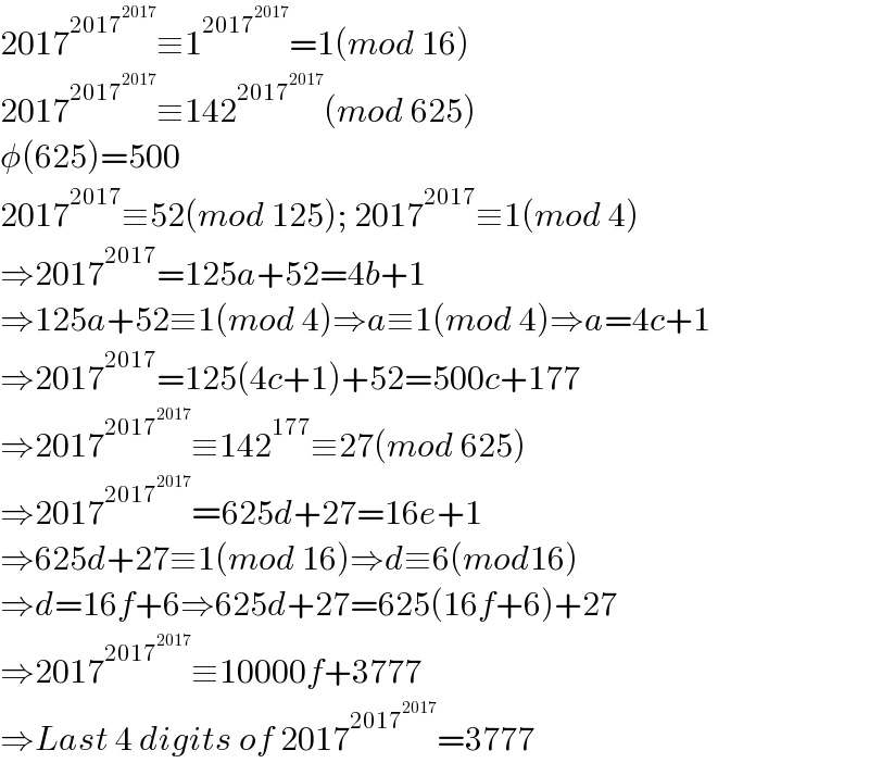 2017^(2017^(2017) ) ≡1^(2017^(2017) ) =1(mod 16)  2017^(2017^(2017) ) ≡142^(2017^(2017) ) (mod 625)  φ(625)=500  2017^(2017) ≡52(mod 125); 2017^(2017) ≡1(mod 4)  ⇒2017^(2017) =125a+52=4b+1  ⇒125a+52≡1(mod 4)⇒a≡1(mod 4)⇒a=4c+1  ⇒2017^(2017) =125(4c+1)+52=500c+177  ⇒2017^(2017^(2017) ) ≡142^(177) ≡27(mod 625)  ⇒2017^(2017^(2017) ) =625d+27=16e+1  ⇒625d+27≡1(mod 16)⇒d≡6(mod16)  ⇒d=16f+6⇒625d+27=625(16f+6)+27  ⇒2017^(2017^(2017) ) ≡10000f+3777  ⇒Last 4 digits of 2017^(2017^(2017) ) =3777  