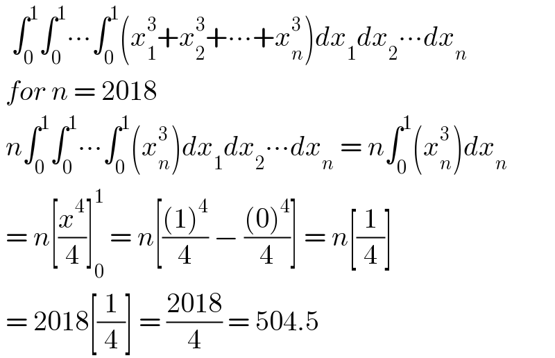   ∫_0 ^1 ∫_0 ^1 ∙∙∙∫_0 ^1 (x_1 ^3 +x_2 ^3 +∙∙∙+x_n ^3 )dx_1 dx_2 ∙∙∙dx_n    for n = 2018   n∫_0 ^1 ∫_0 ^1 ∙∙∙∫_0 ^1 (x_n ^3 )dx_1 dx_2 ∙∙∙dx_n  = n∫_0 ^1 (x_n ^3 )dx_n     = n[(x^4 /4)]_0 ^1  = n[(((1)^4 )/4) − (((0)^4 )/4)] = n[(1/4)]   = 2018[(1/4)] = ((2018)/4) = 504.5  