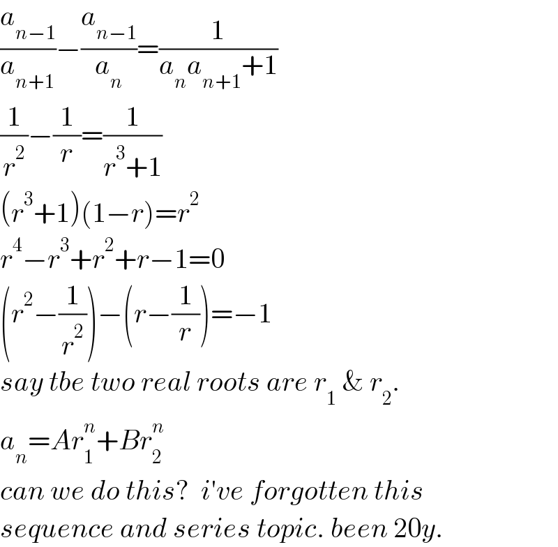 (a_(n−1) /a_(n+1) )−(a_(n−1) /a_n )=(1/(a_n a_(n+1) +1))  (1/r^2 )−(1/r)=(1/(r^3 +1))  (r^3 +1)(1−r)=r^2   r^4 −r^3 +r^2 +r−1=0  (r^2 −(1/r^2 ))−(r−(1/r))=−1  say tbe two real roots are r_1  & r_2 .  a_n =Ar_1 ^n +Br_2 ^n   can we do this?  i′ve forgotten this  sequence and series topic. been 20y.  