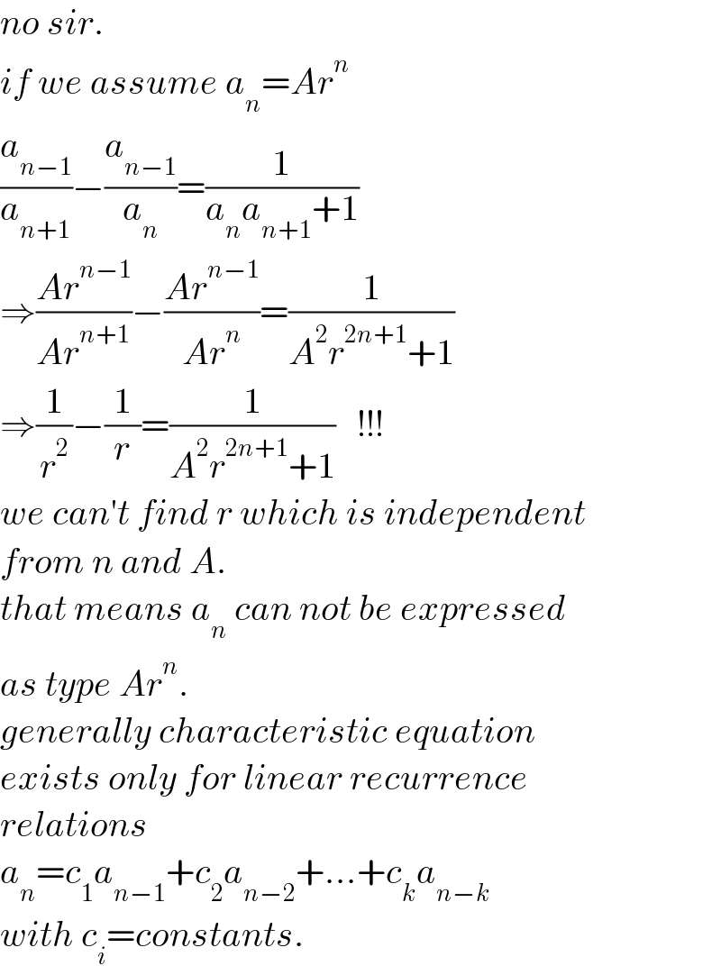 no sir.  if we assume a_n =Ar^n   (a_(n−1) /a_(n+1) )−(a_(n−1) /a_n )=(1/(a_n a_(n+1) +1))  ⇒((Ar^(n−1) )/(Ar^(n+1) ))−((Ar^(n−1) )/(Ar^n ))=(1/(A^2 r^(2n+1) +1))  ⇒(1/r^2 )−(1/r)=(1/(A^2 r^(2n+1) +1))   !!!  we can′t find r which is independent  from n and A.  that means a_n  can not be expressed   as type Ar^n .  generally characteristic equation  exists only for linear recurrence  relations  a_n =c_1 a_(n−1) +c_2 a_(n−2) +...+c_k a_(n−k)   with c_i =constants.  