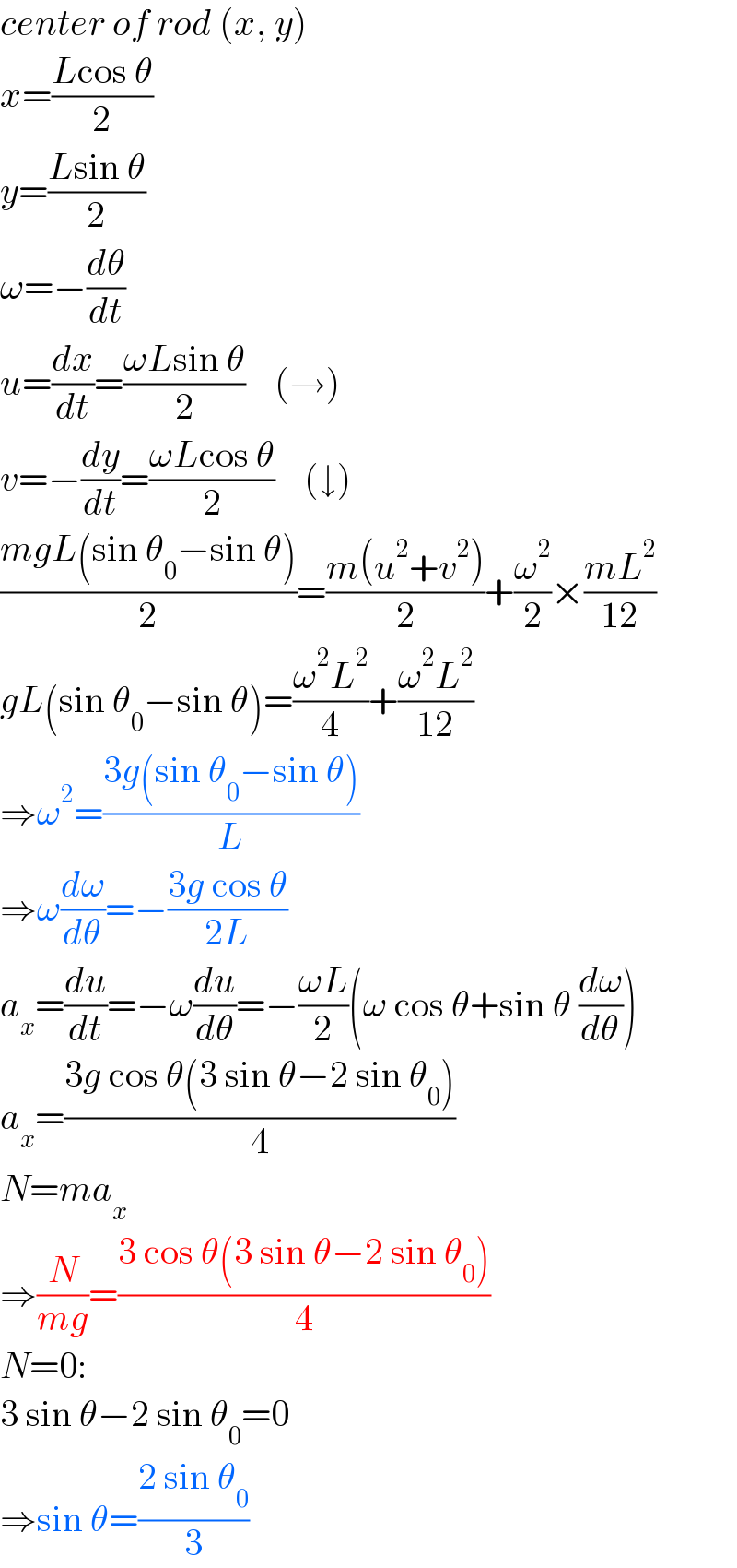 center of rod (x, y)  x=((Lcos θ)/2)  y=((Lsin θ)/2)  ω=−(dθ/dt)  u=(dx/dt)=((ωLsin θ)/2)    (→)  v=−(dy/dt)=((ωLcos θ)/2)    (↓)  ((mgL(sin θ_0 −sin θ))/2)=((m(u^2 +v^2 ))/2)+(ω^2 /2)×((mL^2 )/(12))  gL(sin θ_0 −sin θ)=((ω^2 L^2 )/4)+((ω^2 L^2 )/(12))  ⇒ω^2 =((3g(sin θ_0 −sin θ))/L)  ⇒ω(dω/dθ)=−((3g cos θ)/(2L))  a_x =(du/dt)=−ω(du/dθ)=−((ωL)/2)(ω cos θ+sin θ (dω/dθ))  a_x =((3g cos θ(3 sin θ−2 sin θ_0 ))/4)  N=ma_x   ⇒(N/(mg))=((3 cos θ(3 sin θ−2 sin θ_0 ))/4)  N=0:  3 sin θ−2 sin θ_0 =0   ⇒sin θ=((2 sin θ_0 )/3)  