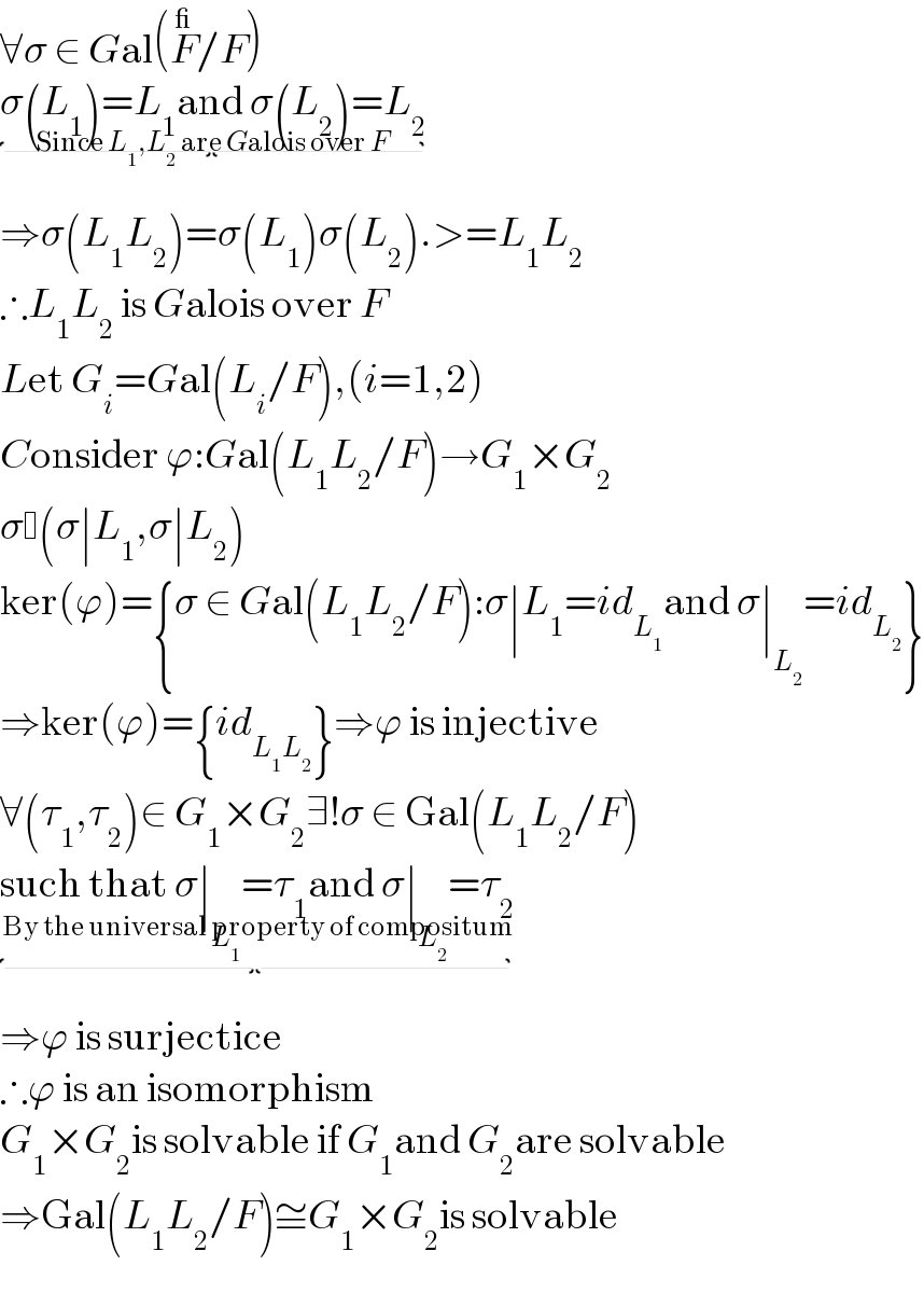 ∀σ ∈ Gal(F^_ /F)  σ(L_1 )=L_1 and σ(L_2 )=L_2 _(Since L_1 ,L_2  are Galois over F)   ⇒σ(L_1 L_2 )=σ(L_1 )σ(L_2 ).>=L_1 L_2   ∴L_1 L_2  is Galois over F  Let G_i =Gal(L_i /F),(i=1,2)  Consider ϕ:Gal(L_1 L_2 /F)→G_1 ×G_2   σ (σ∣L_1 ,σ∣L_2 )  ker(ϕ)={σ ∈ Gal(L_1 L_2 /F):σ∣L_1 =id_L_1  and σ∣_L_2  =id_L_2  }  ⇒ker(ϕ)={id_(L_1 L_2 ) }⇒ϕ is injective  ∀(τ_1 ,τ_2 )∈ G_1 ×G_2 ∃!σ ∈ Gal(L_1 L_2 /F)  such that σ∣_L_1  =τ_1 and σ∣_L_2  =τ_2 _(By the universal property of compositum)   ⇒ϕ is surjectice  ∴ϕ is an isomorphism  G_1 ×G_2 is solvable if G_1 and G_2 are solvable  ⇒Gal(L_1 L_2 /F)≅G_1 ×G_2 is solvable  