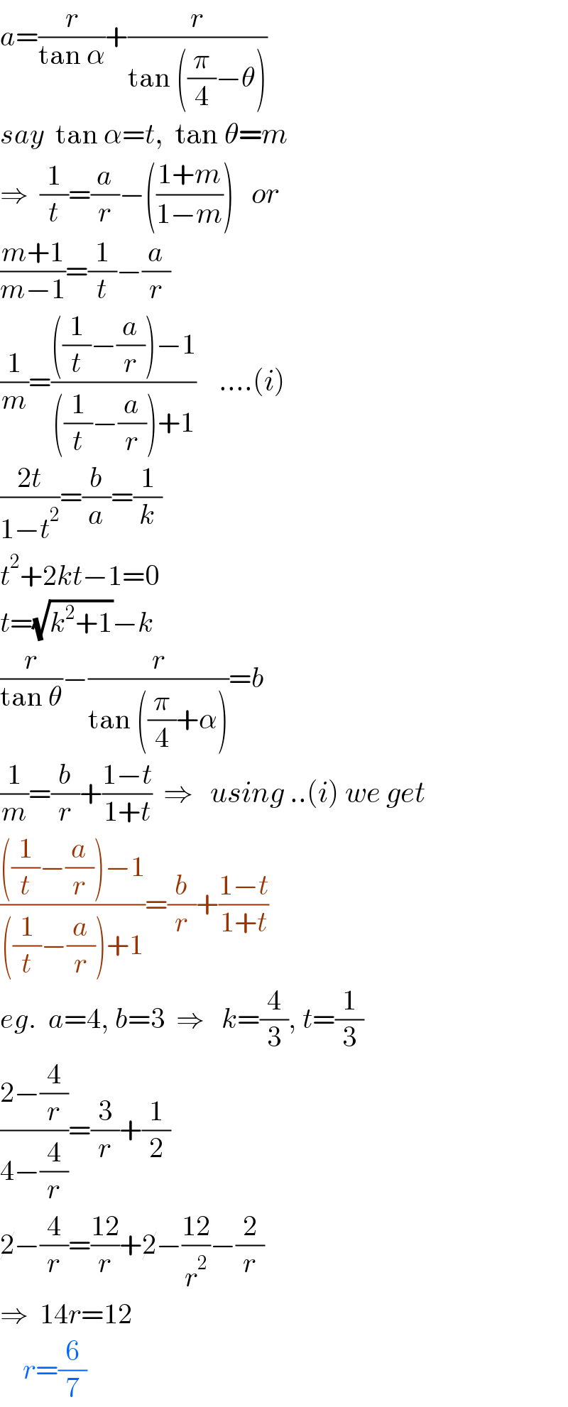 a=(r/(tan α))+(r/(tan ((π/4)−θ)))  say  tan α=t,  tan θ=m  ⇒  (1/t)=(a/r)−(((1+m)/(1−m)))   or  ((m+1)/(m−1))=(1/t)−(a/r)  (1/m)=((((1/t)−(a/r))−1)/(((1/t)−(a/r))+1))    ....(i)  ((2t)/(1−t^2 ))=(b/a)=(1/k)  t^2 +2kt−1=0  t=(√(k^2 +1))−k  (r/(tan θ))−(r/(tan ((π/4)+α)))=b  (1/m)=(b/r)+((1−t)/(1+t))  ⇒   using ..(i) we get  ((((1/t)−(a/r))−1)/(((1/t)−(a/r))+1))=(b/r)+((1−t)/(1+t))  eg.  a=4, b=3  ⇒   k=(4/3), t=(1/3)  ((2−(4/r))/(4−(4/r)))=(3/r)+(1/2)  2−(4/r)=((12)/r)+2−((12)/r^2 )−(2/r)  ⇒  14r=12      r=(6/7)  