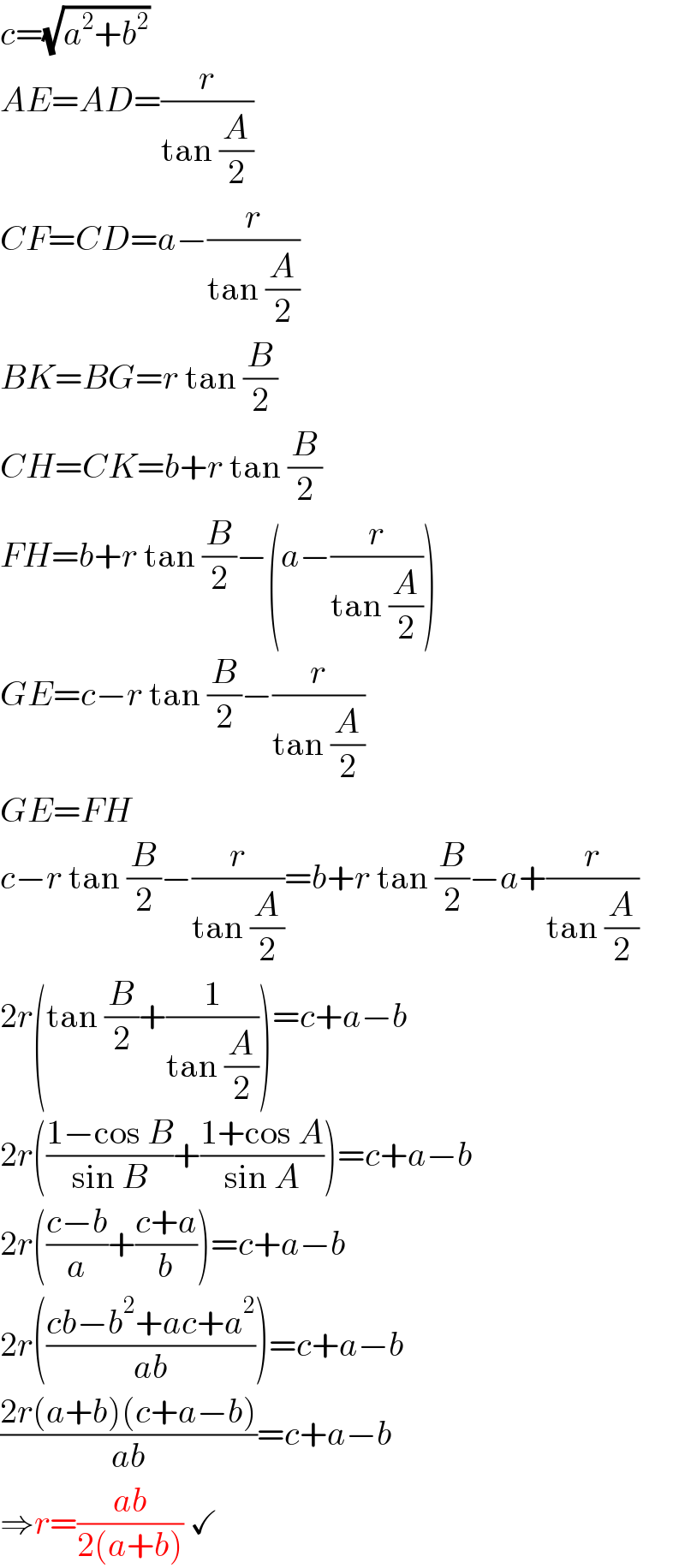 c=(√(a^2 +b^2 ))  AE=AD=(r/(tan (A/2)))  CF=CD=a−(r/(tan (A/2)))  BK=BG=r tan (B/2)  CH=CK=b+r tan (B/2)  FH=b+r tan (B/2)−(a−(r/(tan (A/2))))  GE=c−r tan (B/2)−(r/(tan (A/2)))  GE=FH  c−r tan (B/2)−(r/(tan (A/2)))=b+r tan (B/2)−a+(r/(tan (A/2)))  2r(tan (B/2)+(1/(tan (A/2))))=c+a−b  2r(((1−cos B)/(sin B))+((1+cos A)/(sin A)))=c+a−b  2r(((c−b)/a)+((c+a)/b))=c+a−b  2r(((cb−b^2 +ac+a^2 )/(ab)))=c+a−b  ((2r(a+b)(c+a−b))/(ab))=c+a−b  ⇒r=((ab)/(2(a+b))) ✓  