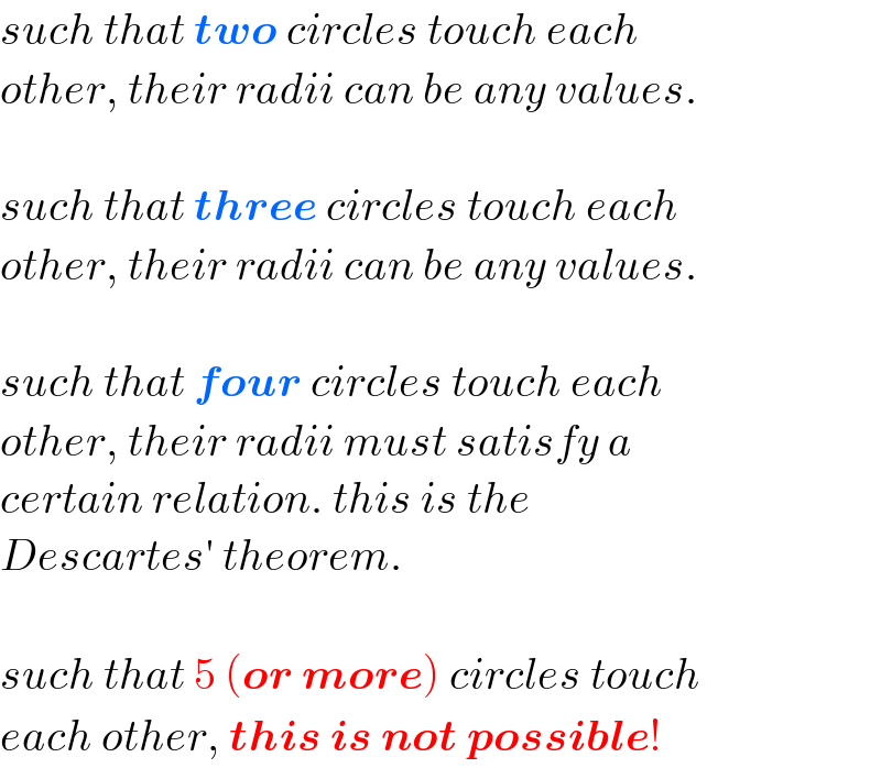 such that two circles touch each  other, their radii can be any values.    such that three circles touch each  other, their radii can be any values.    such that four circles touch each  other, their radii must satisfy a  certain relation. this is the  Descartes′ theorem.    such that 5 (or more) circles touch  each other, this is not possible!  