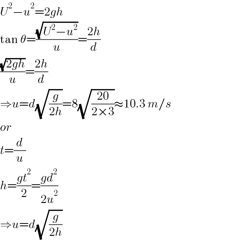 U^2 −u^2 =2gh  tan θ=((√(U^2 −u^2 ))/u)=((2h)/d)  ((√(2gh))/u)=((2h)/d)  ⇒u=d(√(g/(2h)))=8(√((20)/(2×3)))≈10.3 m/s  or  t=(d/u)  h=((gt^2 )/2)=((gd^2 )/(2u^2 ))  ⇒u=d(√(g/(2h)))  