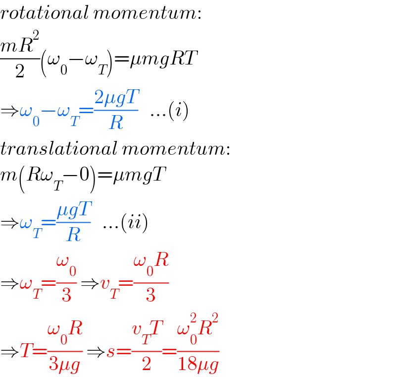 rotational momentum:  ((mR^2 )/2)(ω_0 −ω_T )=μmgRT  ⇒ω_0 −ω_T =((2μgT)/R)   ...(i)  translational momentum:  m(Rω_T −0)=μmgT  ⇒ω_T =((μgT)/R)   ...(ii)  ⇒ω_T =(ω_0 /3) ⇒v_T =((ω_0 R)/3)   ⇒T=((ω_0 R)/(3μg)) ⇒s=((v_T T)/2)=((ω_0 ^2 R^2 )/(18μg))  