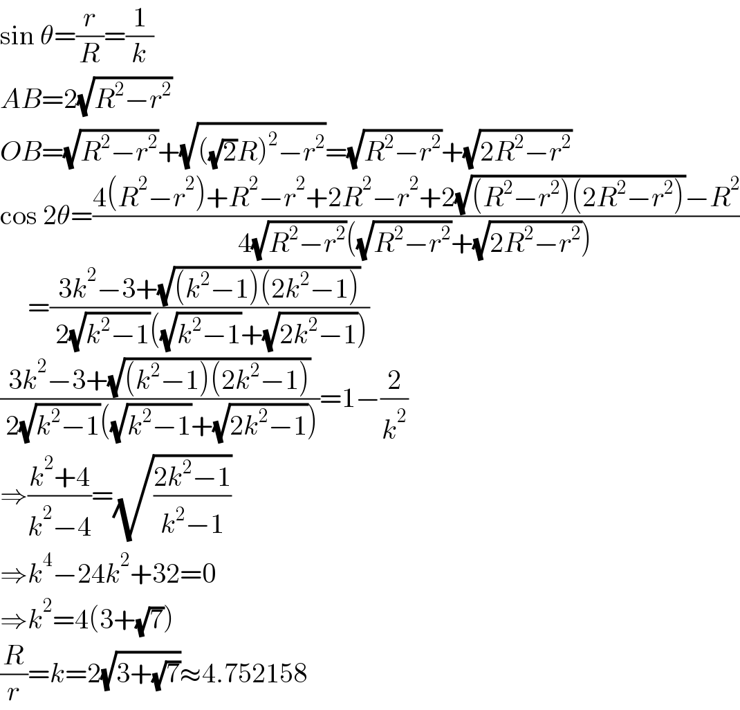 sin θ=(r/R)=(1/k)  AB=2(√(R^2 −r^2 ))  OB=(√(R^2 −r^2 ))+(√(((√2)R)^2 −r^2 ))=(√(R^2 −r^2 ))+(√(2R^2 −r^2 ))  cos 2θ=((4(R^2 −r^2 )+R^2 −r^2 +2R^2 −r^2 +2(√((R^2 −r^2 )(2R^2 −r^2 )))−R^2 )/(4(√(R^2 −r^2 ))((√(R^2 −r^2 ))+(√(2R^2 −r^2 )))))       =((3k^2 −3+(√((k^2 −1)(2k^2 −1))))/( 2(√(k^2 −1))((√(k^2 −1))+(√(2k^2 −1)))))  ((3k^2 −3+(√((k^2 −1)(2k^2 −1))))/( 2(√(k^2 −1))((√(k^2 −1))+(√(2k^2 −1)))))=1−(2/k^2 )  ⇒((k^2 +4)/(k^2 −4))=(√((2k^2 −1)/(k^2 −1)))  ⇒k^4 −24k^2 +32=0  ⇒k^2 =4(3+(√7))  (R/r)=k=2(√(3+(√7)))≈4.752158  