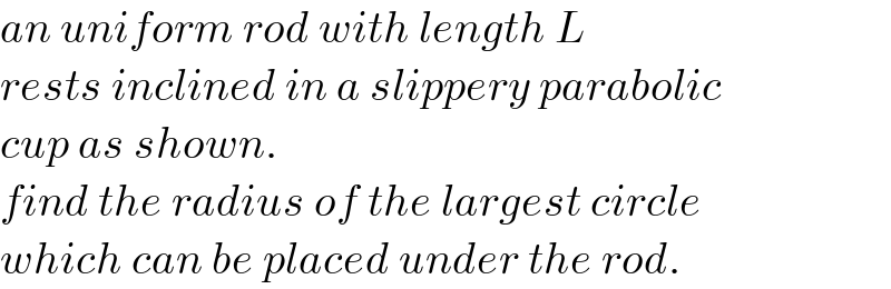 an uniform rod with length L  rests inclined in a slippery parabolic  cup as shown.  find the radius of the largest circle  which can be placed under the rod.  