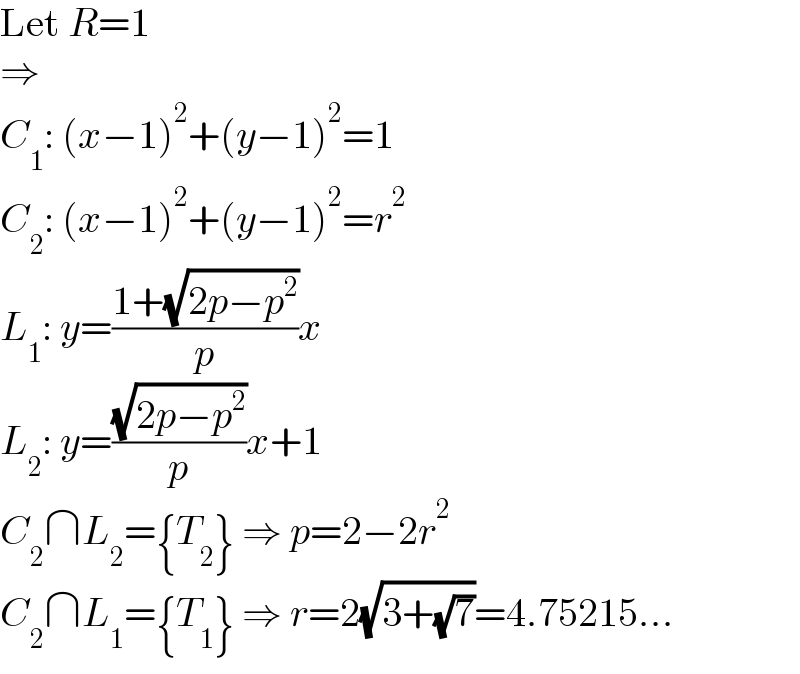 Let R=1  ⇒  C_1 : (x−1)^2 +(y−1)^2 =1  C_2 : (x−1)^2 +(y−1)^2 =r^2   L_1 : y=((1+(√(2p−p^2 )))/p)x  L_2 : y=((√(2p−p^2 ))/p)x+1  C_2 ∩L_2 ={T_2 } ⇒ p=2−2r^2   C_2 ∩L_1 ={T_1 } ⇒ r=2(√(3+(√7)))=4.75215...  