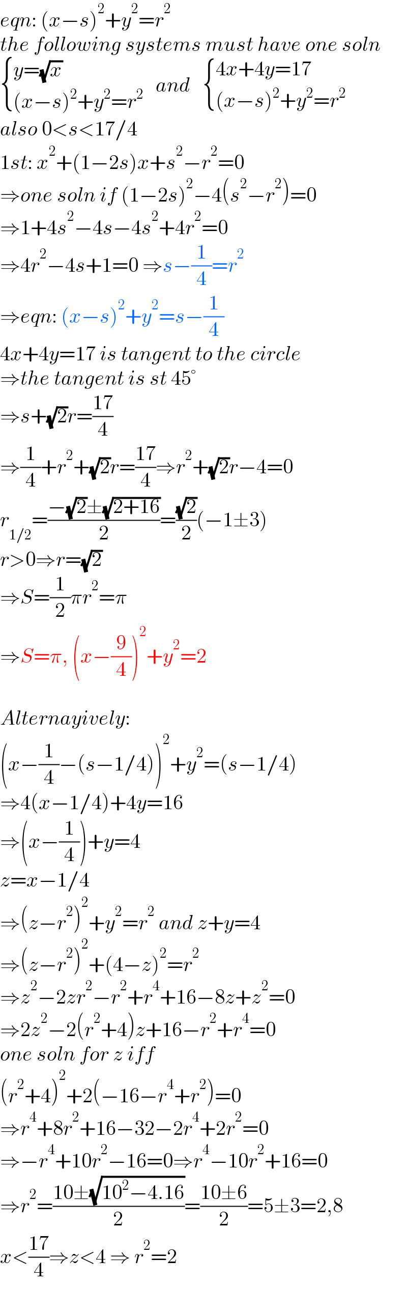 eqn: (x−s)^2 +y^2 =r^2   the following systems must have one soln   { ((y=(√x))),(((x−s)^2 +y^2 =r^2 )) :}   and    { ((4x+4y=17)),(((x−s)^2 +y^2 =r^2 )) :}  also 0<s<17/4  1st: x^2 +(1−2s)x+s^2 −r^2 =0  ⇒one soln if (1−2s)^2 −4(s^2 −r^2 )=0  ⇒1+4s^2 −4s−4s^2 +4r^2 =0  ⇒4r^2 −4s+1=0 ⇒s−(1/4)=r^2   ⇒eqn: (x−s)^2 +y^2 =s−(1/4)  4x+4y=17 is tangent to the circle  ⇒the tangent is st 45°  ⇒s+(√2)r=((17)/4)  ⇒(1/4)+r^2 +(√2)r=((17)/4)⇒r^2 +(√2)r−4=0  r_(1/2) =((−(√2)±(√(2+16)))/2)=((√2)/2)(−1±3)  r>0⇒r=(√2)  ⇒S=(1/2)πr^2 =π  ⇒S=π, (x−(9/4))^2 +y^2 =2    Alternayively:  (x−(1/4)−(s−1/4))^2 +y^2 =(s−1/4)  ⇒4(x−1/4)+4y=16  ⇒(x−(1/4))+y=4  z=x−1/4  ⇒(z−r^2 )^2 +y^2 =r^2  and z+y=4  ⇒(z−r^2 )^2 +(4−z)^2 =r^2   ⇒z^2 −2zr^2 −r^2 +r^4 +16−8z+z^2 =0  ⇒2z^2 −2(r^2 +4)z+16−r^2 +r^4 =0  one soln for z iff  (r^2 +4)^2 +2(−16−r^4 +r^2 )=0  ⇒r^4 +8r^2 +16−32−2r^4 +2r^2 =0  ⇒−r^4 +10r^2 −16=0⇒r^4 −10r^2 +16=0  ⇒r^2 =((10±(√(10^2 −4.16)))/2)=((10±6)/2)=5±3=2,8  x<((17)/4)⇒z<4 ⇒ r^2 =2  