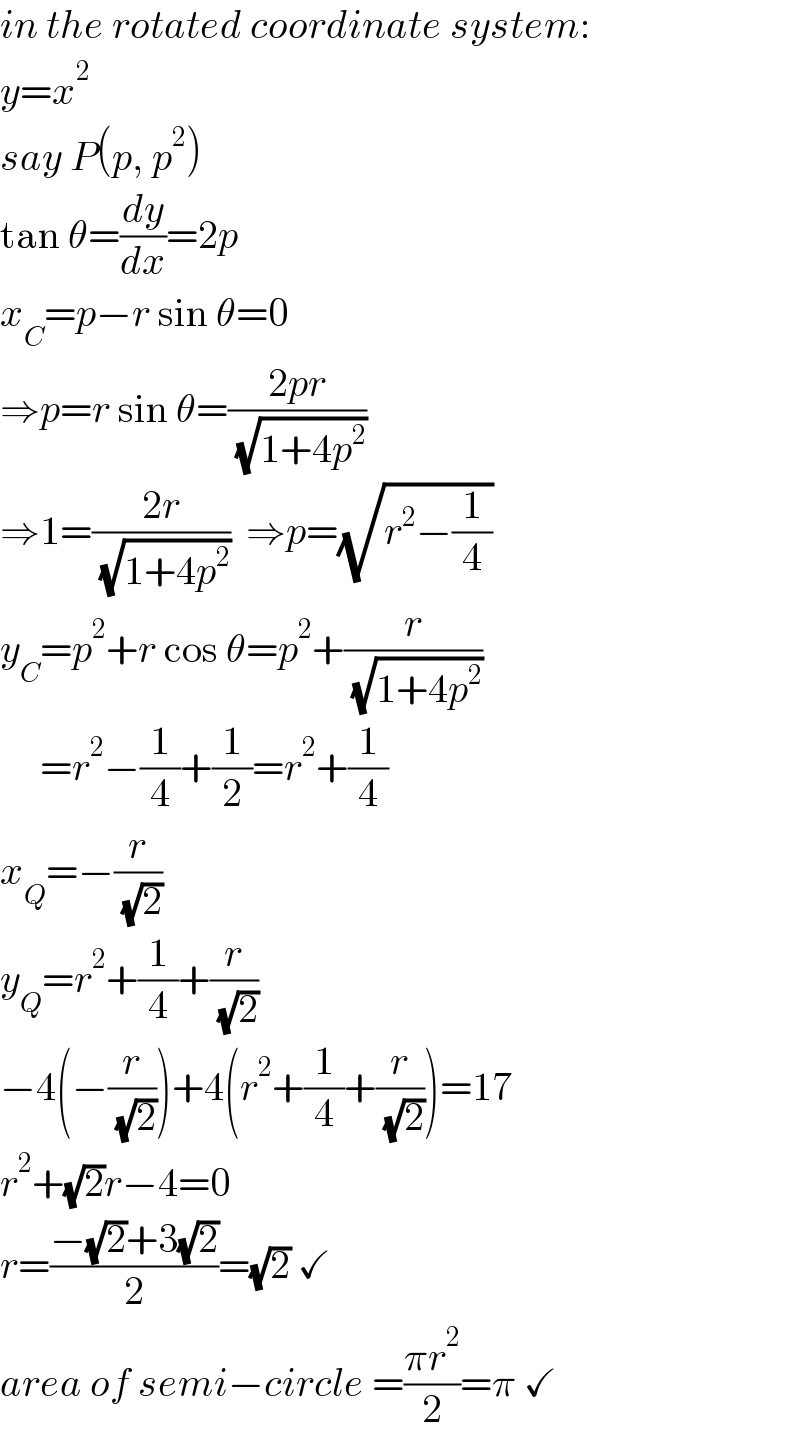 in the rotated coordinate system:  y=x^2   say P(p, p^2 )  tan θ=(dy/dx)=2p  x_C =p−r sin θ=0   ⇒p=r sin θ=((2pr)/( (√(1+4p^2 ))))  ⇒1=((2r)/( (√(1+4p^2 ))))  ⇒p=(√(r^2 −(1/4)))  y_C =p^2 +r cos θ=p^2 +(r/( (√(1+4p^2 ))))       =r^2 −(1/4)+(1/2)=r^2 +(1/4)  x_Q =−(r/( (√2)))  y_Q =r^2 +(1/4)+(r/( (√2)))  −4(−(r/( (√2))))+4(r^2 +(1/4)+(r/( (√2))))=17  r^2 +(√2)r−4=0  r=((−(√2)+3(√2))/2)=(√2) ✓  area of semi−circle =((πr^2 )/2)=π ✓  