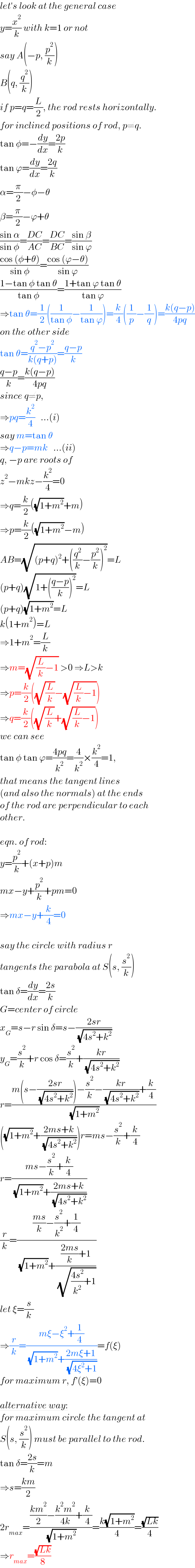 let′s look at the general case   y=(x^2 /k) with k=1 or not  say A(−p, (p^2 /k))  B(q, (q^2 /k))  if p=q=(L/2), the rod rests horizontally.  for inclined positions of rod, p≠q.  tan φ=−(dy/dx)=((2p)/k)  tan ϕ=(dy/dx)=((2q)/k)  α=(π/2)−φ−θ  β=(π/2)−ϕ+θ  ((sin α)/(sin φ))=((DC)/(AC))=((DC)/(BC))=((sin β)/(sin ϕ))  ((cos (φ+θ))/(sin φ))=((cos (ϕ−θ))/(sin ϕ))  ((1−tan φ tan θ)/(tan φ))=((1+tan ϕ tan θ)/(tan ϕ))  ⇒tan θ=(1/2)((1/(tan φ))−(1/(tan ϕ)))=(k/4)((1/p)−(1/q))=((k(q−p))/(4pq))  on the other side  tan θ=((q^2 −p^2 )/(k(q+p)))=((q−p)/k)  ((q−p)/k)=((k(q−p))/(4pq))  since q≠p,  ⇒pq=(k^2 /4)   ...(i)  say m=tan θ  ⇒q−p=mk   ...(ii)  q, −p are roots of  z^2 −mkz−(k^2 /4)=0  ⇒q=(k/2)((√(1+m^2 ))+m)  ⇒p=(k/2)((√(1+m^2 ))−m)  AB=(√((p+q)^2 +((q^2 /k)−(p^2 /k))^2 ))=L  (p+q)(√(1+(((q−p)/k))^2 ))=L  (p+q)(√(1+m^2 ))=L  k(1+m^2 )=L  ⇒1+m^2 =(L/k)  ⇒m=(√((L/k)−1)) >0 ⇒L>k  ⇒p=(k/2)((√(L/k))−(√((L/k)−1)))  ⇒q=(k/2)((√(L/k))+(√((L/k)−1)))  we can see  tan φ tan ϕ=((4pq)/k^2 )=(4/k^2 )×(k^2 /4)=1,  that means the tangent lines  (and also the normals) at the ends   of the rod are perpendicular to each  other.    eqn. of rod:  y=(p^2 /k)+(x+p)m  mx−y+(p^2 /k)+pm=0  ⇒mx−y+(k/4)=0    say the circle with radius r   tangents the parabola at S(s, (s^2 /k))  tan δ=(dy/dx)=((2s)/k)  G=center of circle  x_G =s−r sin δ=s−((2sr)/( (√(4s^2 +k^2 ))))  y_G =(s^2 /k)+r cos δ=(s^2 /k)+((kr)/( (√(4s^2 +k^2 ))))  r=((m(s−((2sr)/( (√(4s^2 +k^2 )))))−(s^2 /k)−((kr)/( (√(4s^2 +k^2 ))))+(k/4))/( (√(1+m^2 ))))  ((√(1+m^2 ))+((2ms+k)/( (√(4s^2 +k^2 )))))r=ms−(s^2 /k)+(k/4)  r=((ms−(s^2 /k)+(k/4))/( (√(1+m^2 ))+((2ms+k)/( (√(4s^2 +k^2 ))))))  (r/k)=((((ms)/k)−(s^2 /k^2 )+(1/4))/( (√(1+m^2 ))+((((2ms)/k)+1)/( (√(((4s^2 )/k^2 )+1))))))  let ξ=(s/k)  ⇒(r/k)=((mξ−ξ^2 +(1/4))/( (√(1+m^2 ))+((2mξ+1)/( (√(4ξ^2 +1))))))=f(ξ)  for maximum r, f′(ξ)=0    alternative way:  for maximum circle the tangent at  S(s, (s^2 /k)) must be parallel to the rod.  tan δ=((2s)/k)=m  ⇒s=((km)/2)  2r_(max) =((((km^2 )/2)−((k^2 m^2 )/(4k))+(k/4))/( (√(1+m^2 ))))=((k(√(1+m^2 )))/4)=((√(Lk))/4)  ⇒r_(max) =((√(Lk))/8)  