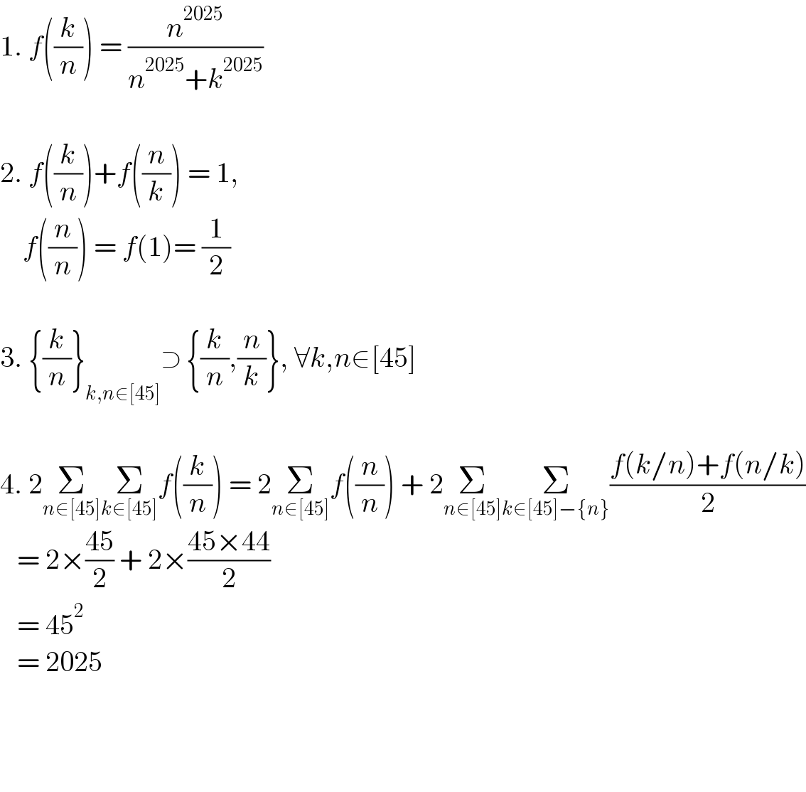 1. f((k/n)) = (n^(2025) /(n^(2025) +k^(2025) ))    2. f((k/n))+f((n/k)) = 1,       f((n/n)) = f(1)= (1/2)    3. {(k/n)}_(k,n∈[45]) ⊃ {(k/n),(n/k)}, ∀k,n∈[45]    4. 2Σ_(n∈[45]) Σ_(k∈[45]) f((k/n)) = 2Σ_(n∈[45]) f((n/n)) + 2Σ_(n∈[45]) Σ_(k∈[45]−{n}) ((f(k/n)+f(n/k))/2)     = 2×((45)/2) + 2×((45×44)/2)     = 45^2      = 2025                     