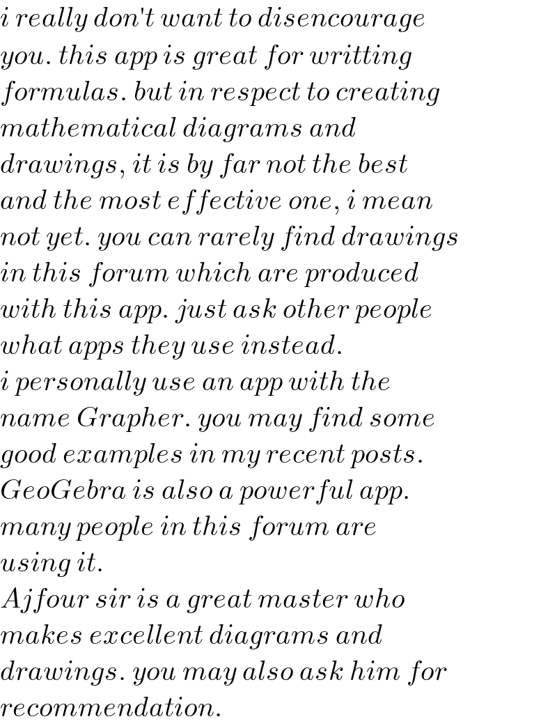 i really don′t want to disencourage   you. this app is great for writting  formulas. but in respect to creating  mathematical diagrams and   drawings, it is by far not the best  and the most effective one, i mean  not yet. you can rarely find drawings  in this forum which are produced   with this app. just ask other people   what apps they use instead.   i personally use an app with the   name Grapher. you may find some  good examples in my recent posts.  GeoGebra is also a powerful app.  many people in this forum are   using it.  Ajfour sir is a great master who  makes excellent diagrams and  drawings. you may also ask him for  recommendation.  