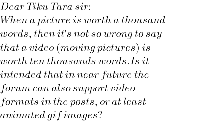 Dear Tiku Tara sir:  When a picture is worth a thousand  words, then it′s not so wrong to say  that a video (moving pictures) is   worth ten thousands words.Is it  intended that in near future the   forum can also support video   formats in the posts, or at least   animated gif images?  