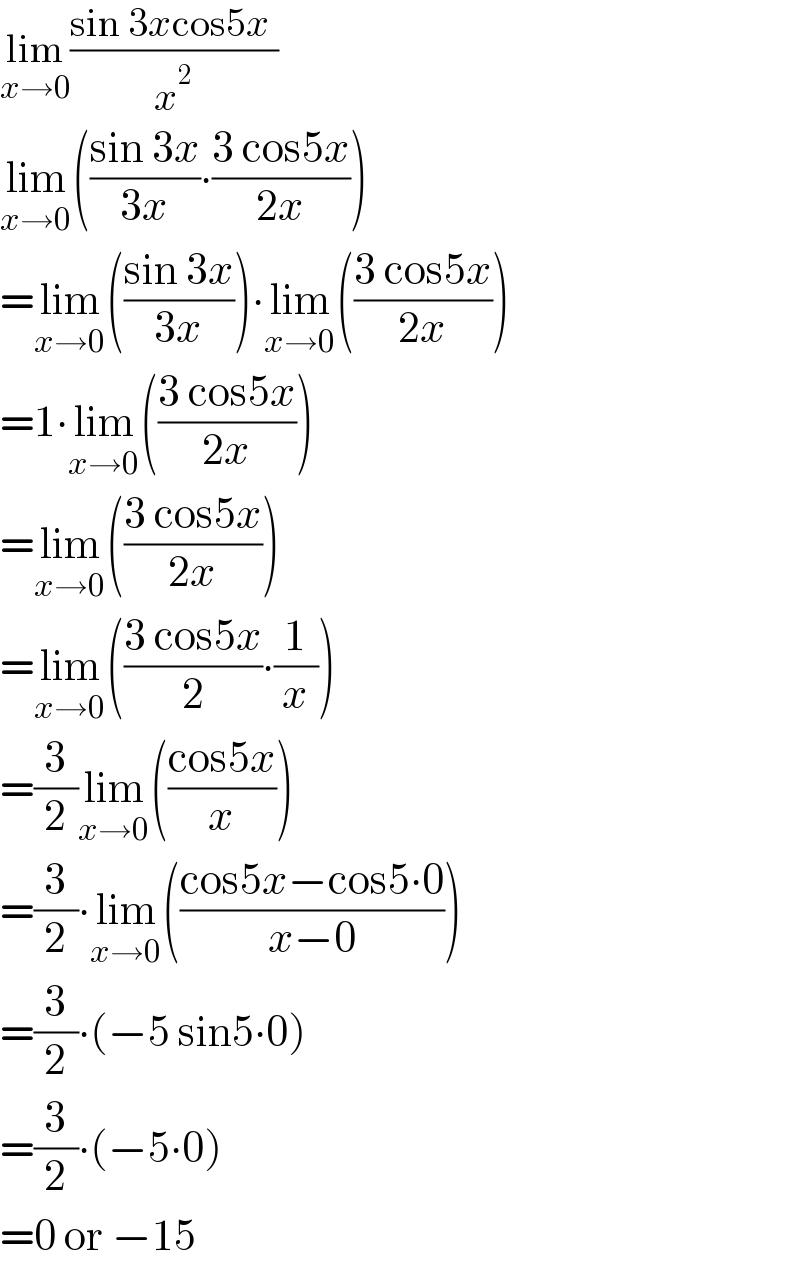 lim_(x→0) ((sin 3xcos5x )/x^2 )  lim_(x→0) (((sin 3x)/(3x))∙((3 cos5x)/(2x)))  =lim_(x→0) (((sin 3x)/(3x)))∙lim_(x→0) (((3 cos5x)/(2x)))  =1∙lim_(x→0) (((3 cos5x)/(2x)))  =lim_(x→0) (((3 cos5x)/(2x)))  =lim_(x→0) (((3 cos5x)/2)∙(1/x))  =(3/2)lim_(x→0) (((cos5x)/x))  =(3/2)∙lim_(x→0) (((cos5x−cos5∙0)/(x−0)))  =(3/2)∙(−5 sin5∙0)  =(3/2)∙(−5∙0)  =0 or −15  