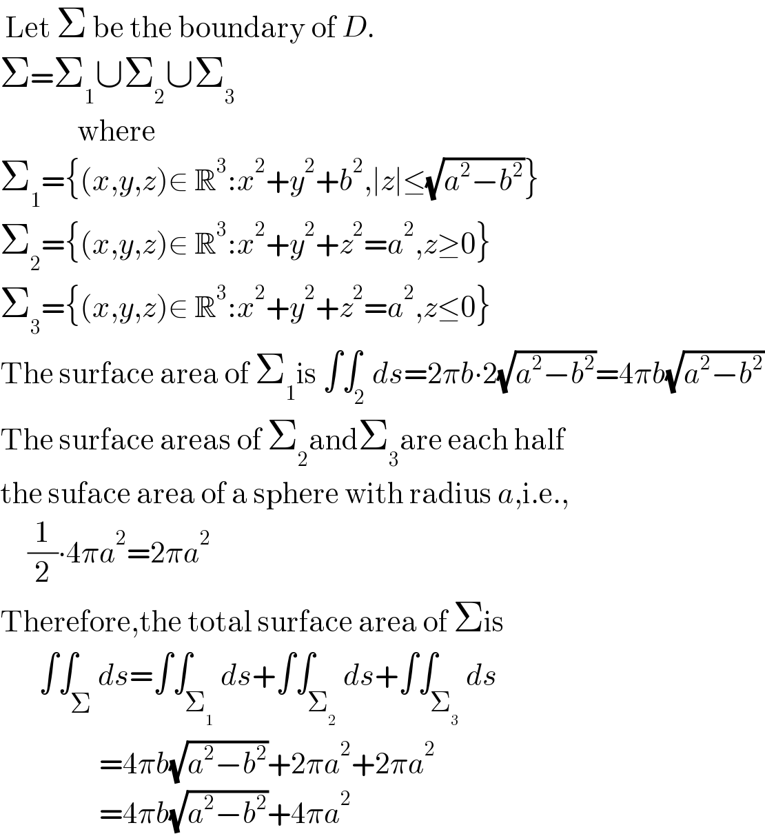  Let Σ be the boundary of D.  Σ=Σ_1 ∪Σ_2 ∪Σ_3                 where  Σ_1 ={(x,y,z)∈ R^3 :x^2 +y^2 +b^2 ,∣z∣≤(√(a^2 −b^2 ))}  Σ_2 ={(x,y,z)∈ R^3 :x^2 +y^2 +z^2 =a^2 ,z≥0}  Σ_3 ={(x,y,z)∈ R^3 :x^2 +y^2 +z^2 =a^2 ,z≤0}  The surface area of Σ_1 is ∫∫_2 ds=2πb∙2(√(a^2 −b^2 ))=4πb(√(a^2 −b^2 ))  The surface areas of Σ_2 andΣ_3 are each half  the suface area of a sphere with radius a,i.e.,       (1/2)∙4πa^2 =2πa^2   Therefore,the total surface area of Σis         ∫∫_Σ ds=∫∫_Σ_1  ds+∫∫_Σ_2  ds+∫∫_Σ_3  ds                    =4πb(√(a^2 −b^2 ))+2πa^2 +2πa^2                     =4πb(√(a^2 −b^2 ))+4πa^2   