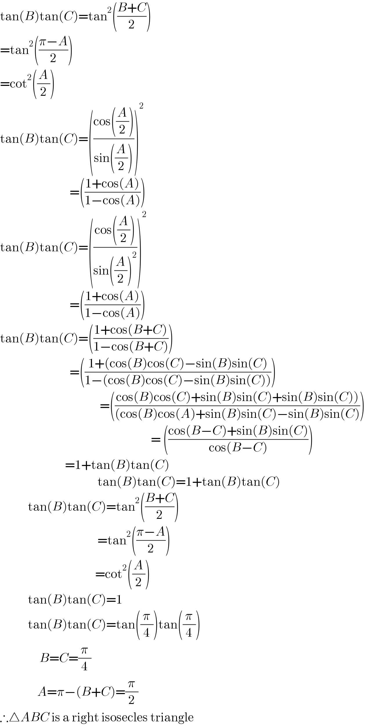 tan(B)tan(C)=tan^2 (((B+C)/2))  =tan^2 (((π−A)/2))  =cot^2 ((A/2))  tan(B)tan(C)=(((cos((A/2)))/(sin((A/2)))))^2                                 =(((1+cos(A))/(1−cos(A))))  tan(B)tan(C)=(((cos((A/2)))/(sin((A/2))^2 )))^2                                 =(((1+cos(A))/(1−cos(A))))  tan(B)tan(C)=(((1+cos(B+C))/(1−cos(B+C))))                                =(((1+(cos(B)cos(C)−sin(B)sin(C))/(1−(cos(B)cos(C)−sin(B)sin(C)))))                                             =(((cos(B)cos(C)+sin(B)sin(C)+sin(B)sin(C)))/((cos(B)cos(A)+sin(B)sin(C)−sin(B)sin(C))))                                                                   = (((cos(B−C)+sin(B)sin(C))/(cos(B−C))))                               =1+tan(B)tan(C)                                            tan(B)tan(C)=1+tan(B)tan(C)              tan(B)tan(C)=tan^2 (((B+C)/2))                                            =tan^2 (((π−A)/2))                                           =cot^2 ((A/2))              tan(B)tan(C)=1              tan(B)tan(C)=tan((π/4))tan((π/4))                   B=C=(π/4)                  A=π−(B+C)=(π/2)  ∴△ABC is a right isosecles triangle  