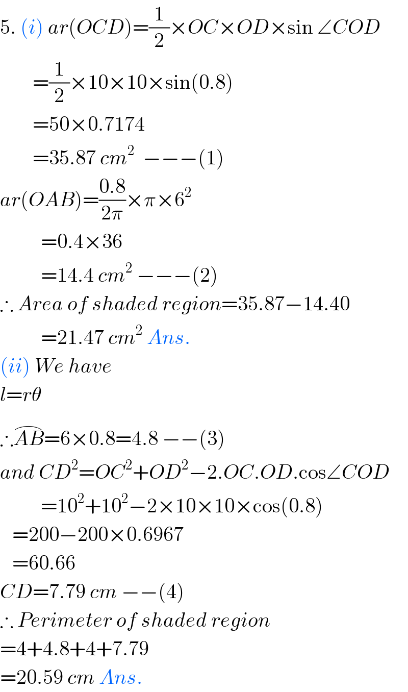 5. (i) ar(OCD)=(1/2)×OC×OD×sin ∠COD          =(1/2)×10×10×sin(0.8)          =50×0.7174          =35.87 cm^2   −−−(1)  ar(OAB)=((0.8)/(2π))×π×6^2             =0.4×36              =14.4 cm^2  −−−(2)  ∴ Area of shaded region=35.87−14.40            =21.47 cm^2  Ans.  (ii) We have  l=rθ  ∴AB^(⌢) =6×0.8=4.8 −−(3)  and CD^2 =OC^2 +OD^2 −2.OC.OD.cos∠COD            =10^2 +10^2 −2×10×10×cos(0.8)     =200−200×0.6967     =60.66  CD=7.79 cm −−(4)  ∴ Perimeter of shaded region  =4+4.8+4+7.79  =20.59 cm Ans.   