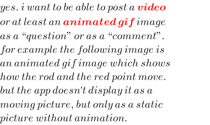 yes. i want to be able to post a video  or at least an animated gif image  as a “question” or as a “comment”.  for example the following image is  an animated gif image which shows  how the rod and the red point move.  but the app doesn′t display it as a   moving picture, but only as a static   picture without animation.  