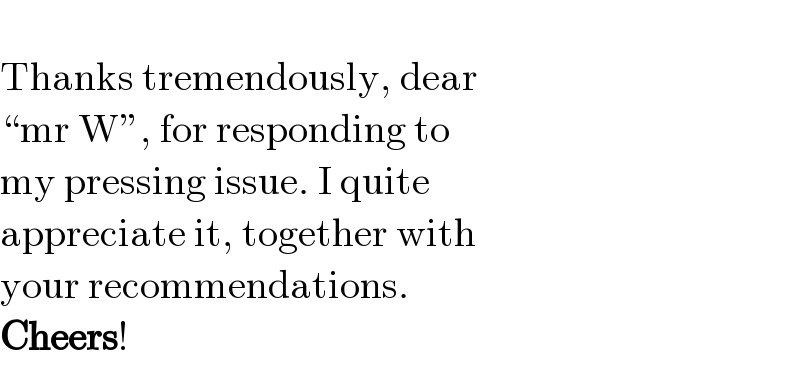   Thanks tremendously, dear   “mr W”, for responding to   my pressing issue. I quite   appreciate it, together with   your recommendations.   Cheers!  