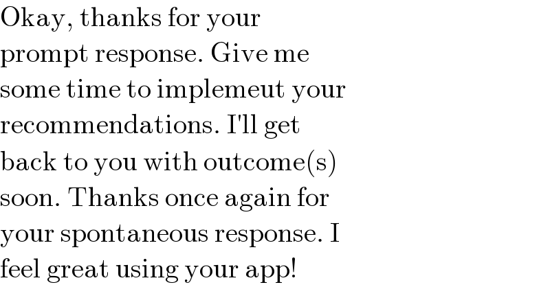 Okay, thanks for your   prompt response. Give me   some time to implemeut your   recommendations. I′ll get   back to you with outcome(s)   soon. Thanks once again for   your spontaneous response. I   feel great using your app!  