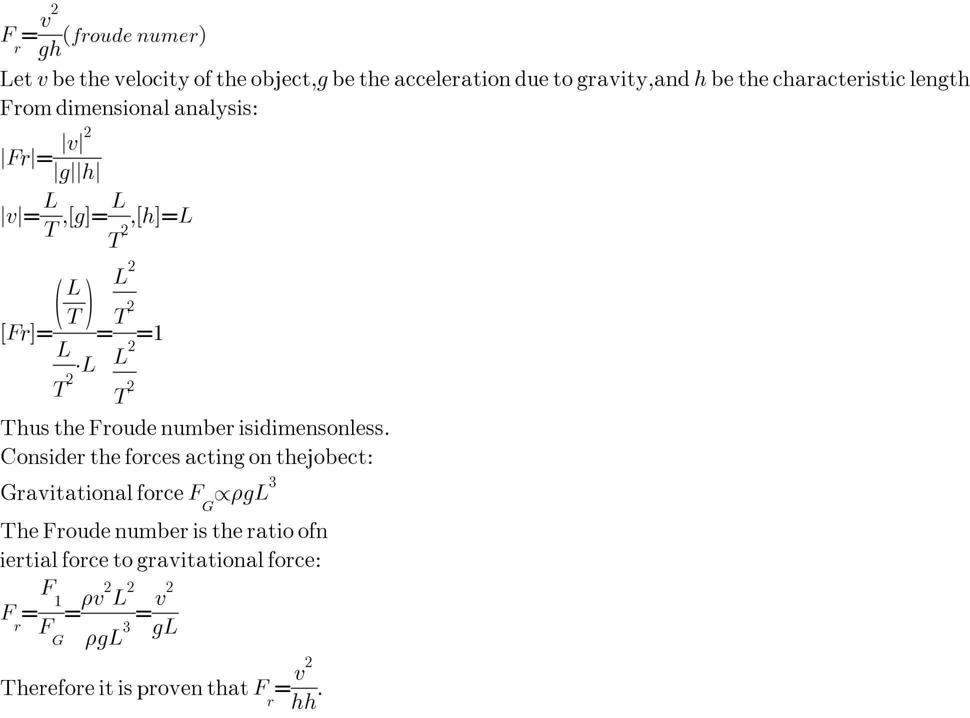 F_r =(v^2 /(gh))(froude numer)  Let v be the velocity of the object,g be the acceleration due to gravity,and h be the characteristic length  From dimensional analysis:  ∣Fr∣=((∣v∣^2 )/(∣g∣∣h∣))  ∣v∣=(L/T),[g]=(L/T^2 ),[h]=L  [Fr]=((((L/T)))/((L/T^2 )∙L))=((L^2 /T^2 )/(L^2 /T^2 ))=1  Thus the Froude number isidimensonless.  Consider the forces acting on thejobect:  Gravitational force F_G ∝ρgL^3   The Froude number is the ratio ofn  iertial force to gravitational force:  F_r =(F_1 /F_G )=((ρv^2 L^2 )/(ρgL^3 ))=(v^2 /(gL))  Therefore it is proven that F_r =(v^2 /(hh)).  