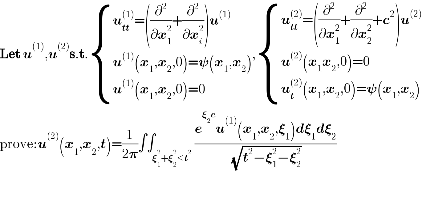 Let u^((1)) ,u^((2)) s.t. { ((u_(tt) ^((1)) =((∂^2 /∂x_1 ^2 )+(∂^2 /∂x_i ^2 ))u^((1)) )),((u^((1)) (x_1 ,x_2 ,0)=𝛙(x_1 ,x_2 ))),((u^((1)) (x_1 ,x_2 ,0)=0)) :}, { ((u_(tt) ^((2)) =((∂^2 /∂x_1 ^2 )+(∂^2 /∂x_2 ^2 )+c^2 )u^((2)) )),((u^((2)) (x_1 x_2 ,0)=0)),((u_t ^((2)) (x_1 ,x_2 ,0)=𝛙(x_1 ,x_2 ))) :}  prove:u^((2)) (x_1 ,x_2 ,t)=(1/(2𝛑))∫∫_(𝛏_1 ^2 +𝛏_2 ^2 ≤t^2 ) ((e^(𝛏_2 c) u^((1)) (x_1 ,x_2 ,𝛏_1 )d𝛏_1 d𝛏_2 )/( (√(t^2 −𝛏_1 ^2 −𝛏_2 ^2 ))))  