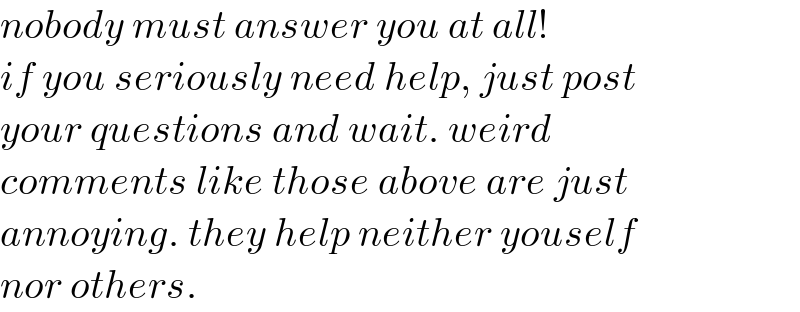 nobody must answer you at all!  if you seriously need help, just post  your questions and wait. weird  comments like those above are just   annoying. they help neither youself  nor others.  