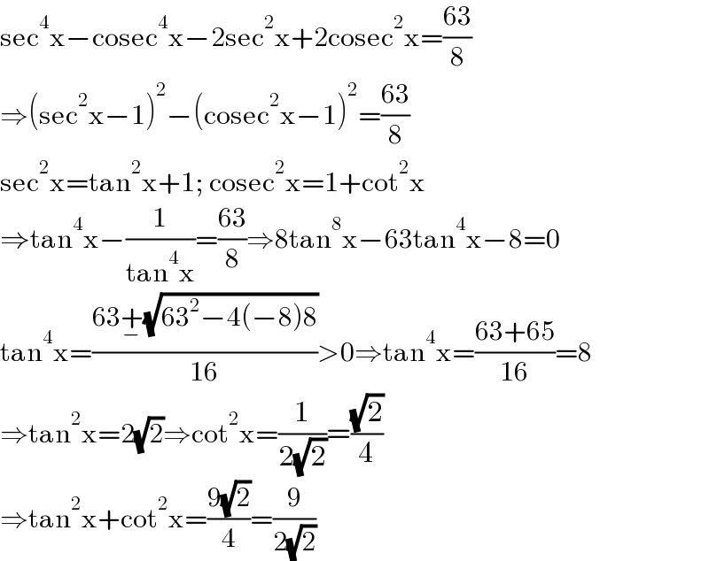 sec^4 x−cosec^4 x−2sec^2 x+2cosec^2 x=((63)/8)  ⇒(sec^2 x−1)^2 −(cosec^2 x−1)^2 =((63)/8)  sec^2 x=tan^2 x+1; cosec^2 x=1+cot^2 x  ⇒tan^4 x−(1/(tan^4 x))=((63)/8)⇒8tan^8 x−63tan^4 x−8=0  tan^4 x=((63+_− (√(63^2 −4(−8)8)))/(16))>0⇒tan^4 x=((63+65)/(16))=8  ⇒tan^2 x=2(√2)⇒cot^2 x=(1/(2(√2)))=((√2)/4)  ⇒tan^2 x+cot^2 x=((9(√2))/4)=(9/(2(√2)))  