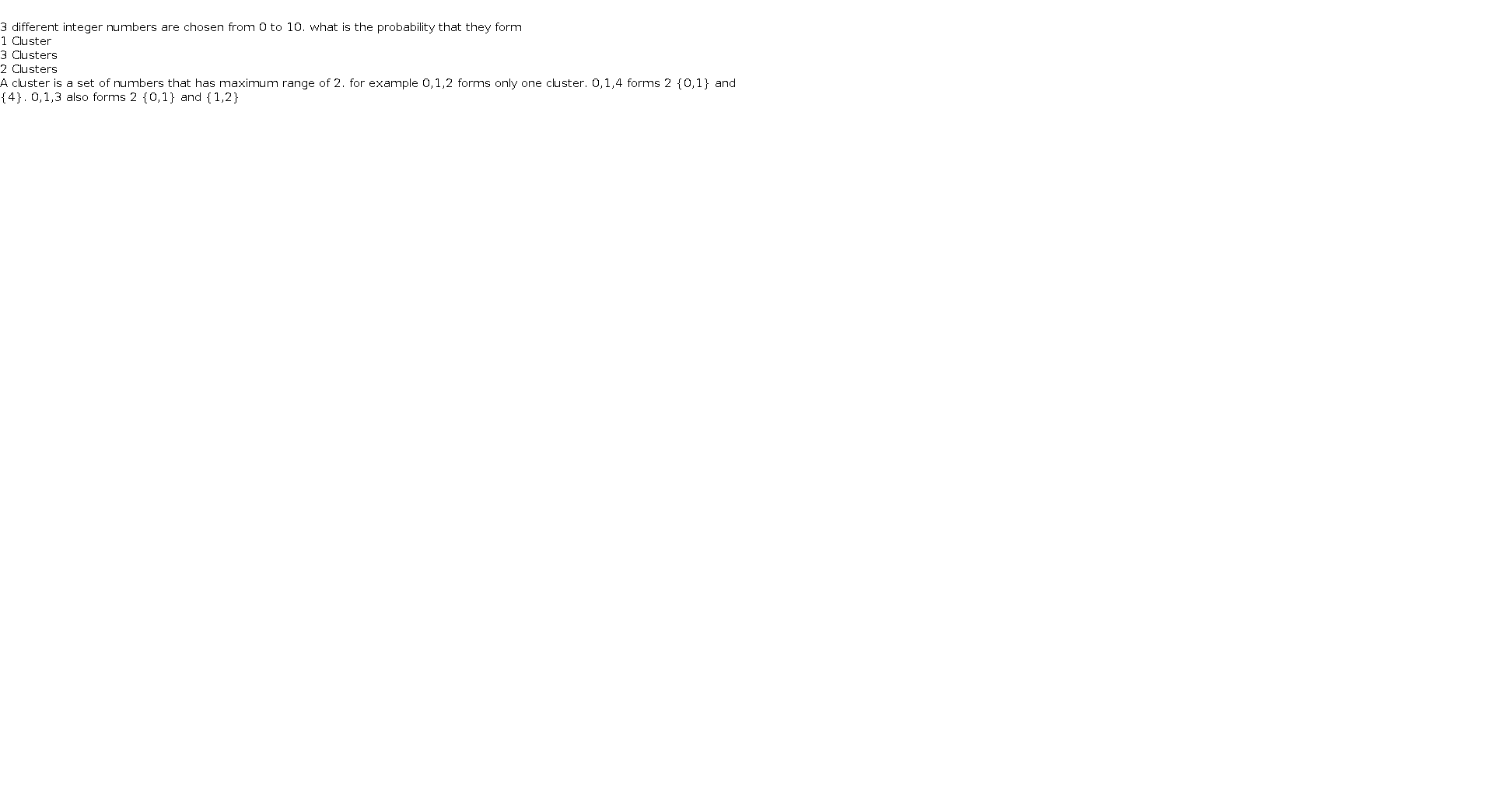   3 different integer numbers are chosen from 0 to 10. what is the probability that they form  1 Cluster  3 Clusters  2 Clusters    A cluster is a set of numbers that has maximum range of 2. for example 0,1,2 forms only one cluster. 0,1,4 forms 2 {0,1} and {4}. 0,1,3 also forms 2 {0,1} and {1,2}      