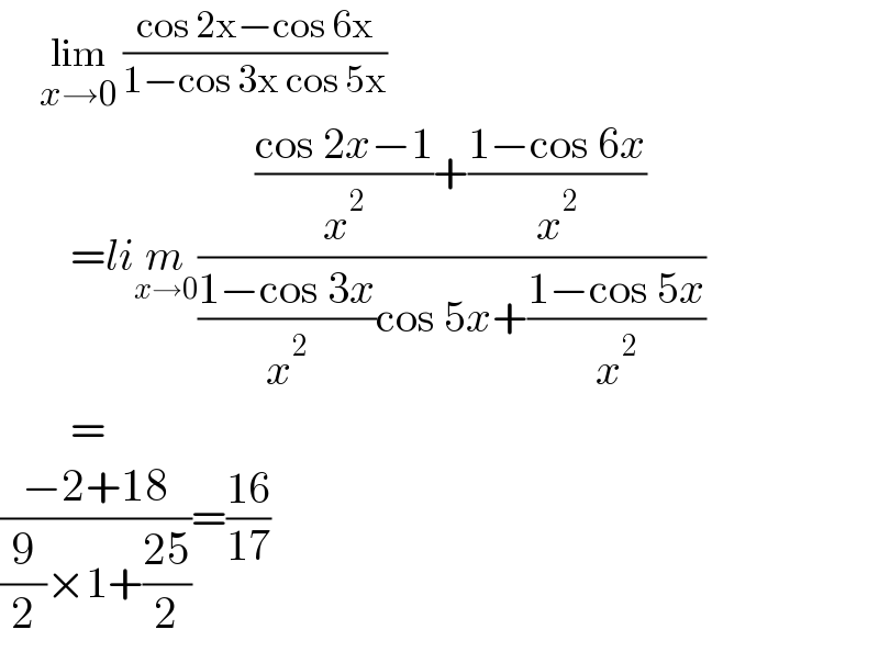       lim_(x→0)  ((cos 2x−cos 6x)/(1−cos 3x cos 5x))           =lim_(x→0) ((((cos 2x−1)/x^2 )+((1−cos 6x)/x^2 ))/(((1−cos 3x)/x^2 )cos 5x+((1−cos 5x)/x^2 )))          =  ((−2+18)/((9/2)×1+((25)/2)))=((16)/(17))  