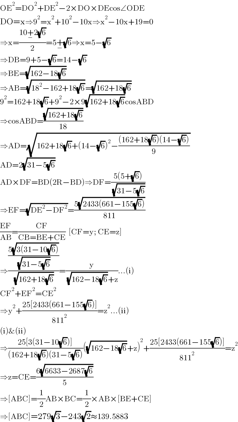 OE^2 =DO^2 +DE^2 −2×DO×DEcos∠ODE  DO=x⇒9^2 =x^2 +10^2 −10x⇒x^2 −10x+19=0  ⇒x=((10+_− 2(√6))/2)=5+_− (√6)⇒x=5−(√6)  ⇒DB=9+5−(√6)=14−(√6)  ⇒BE=(√(162−18(√6)))  ⇒AB=(√(18^2 −162+18(√6)))=(√(162+18(√6)))  9^2 =162+18(√6)+9^2 −2×9(√(162+18(√6)))cosABD  ⇒cosABD=((√(162+18(√6)))/(18))  ⇒AD=(√(162+18(√6)+(14−(√6))^2 −(((162+18(√6))(14−(√6)))/9)))  AD=2(√(31−5(√6)))  AD×DF=BD(2R−BD)⇒DF=((5(5+(√6)))/( (√(31−5(√6)))))  ⇒EF=(√(DE^2 −DF^2 ))=((5(√(2433(661−155(√6)))))/(811))  ((EF)/(AB))=((CF)/(CB=BE+CE))  [CF=y; CE=z]  ⇒(((5(√(3(31−10(√6)))))/( (√(31−5(√6)))))/( (√(162+18(√6)))))=(y/( (√(162−18(√6)))+z))...(i)  CF^2 +EF^2 =CE^2   ⇒y^2 +((25[2433(661−155(√6))])/(811^2 ))=z^2 ...(ii)  (i)&(ii)  ⇒((25[3(31−10(√6))])/((162+18(√6))(31−5(√6))))((√(162−18(√6)))+z)^2 +((25[2433(661−155(√6))])/(811^2 ))=z^2   ⇒z=CE=((6(√(6633−2687(√6))))/5)  ⇒[ABC]=(1/2)AB×BC=(1/2)×AB×[BE+CE]  ⇒[ABC]=279(√3)−243(√2)≈139.5883  