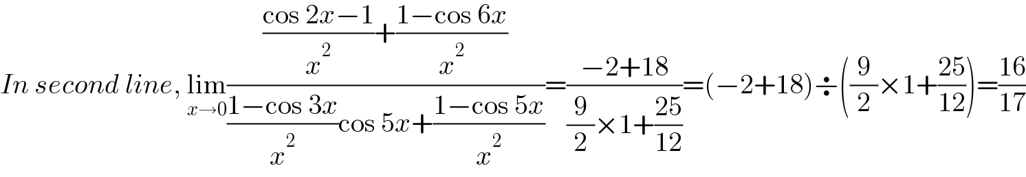 In second line, lim_(x→0) ((((cos 2x−1)/x^2 )+((1−cos 6x)/x^2 ))/(((1−cos 3x)/x^2 )cos 5x+((1−cos 5x)/x^2 )))=((−2+18)/((9/2)×1+((25)/(12))))=(−2+18)÷((9/2)×1+((25)/(12)))=((16)/(17))  