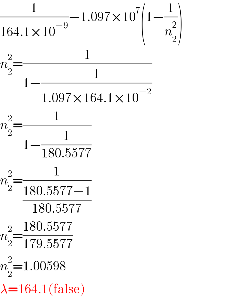 (1/(164.1×10^(−9) ))−1.097×10^7 (1−(1/n_2 ^2 ))  n_2 ^2 =(1/(1−(1/(1.097×164.1×10^(−2) ))))  n_2 ^2 =(1/(1−(1/(180.5577))))  n_2 ^2 =(1/((180.5577−1)/(180.5577)))  n_2 ^2 =((180.5577)/(179.5577))  n_2 ^2 =1.00598  λ=164.1(false)  