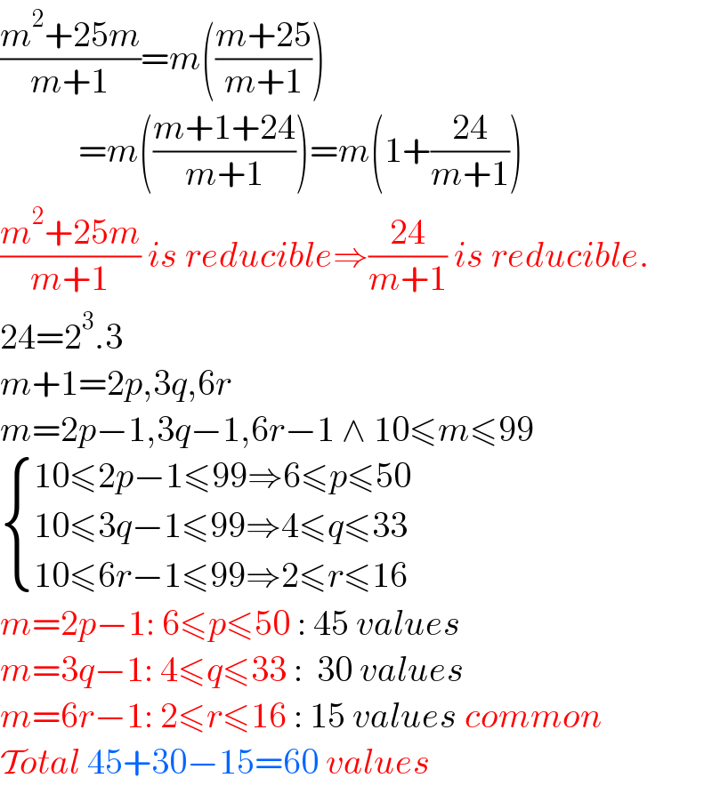 ((m^2 +25m)/(m+1))=m(((m+25)/(m+1)))             =m(((m+1+24)/(m+1)))=m(1+((24)/(m+1)))  ((m^2 +25m)/(m+1)) is reducible⇒((24)/(m+1)) is reducible.  24=2^3 .3  m+1=2p,3q,6r  m=2p−1,3q−1,6r−1 ∧ 10≤m≤99   { ((10≤2p−1≤99⇒6≤p≤50)),((10≤3q−1≤99⇒4≤q≤33)),((10≤6r−1≤99⇒2≤r≤16)) :}  m=2p−1: 6≤p≤50 : 45 values  m=3q−1: 4≤q≤33 :  30 values  m=6r−1: 2≤r≤16 : 15 values common  Total 45+30−15=60 values  