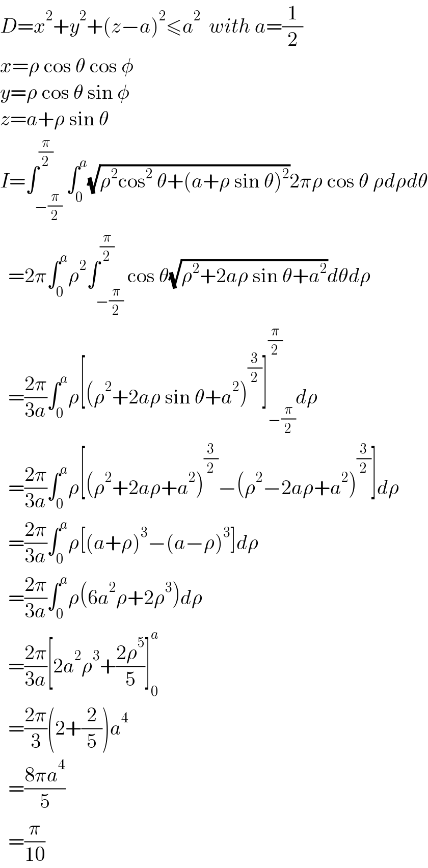 D=x^2 +y^2 +(z−a)^2 ≤a^2   with a=(1/2)  x=ρ cos θ cos φ  y=ρ cos θ sin φ  z=a+ρ sin θ  I=∫_(−(π/2)) ^(π/2) ∫_0 ^a (√(ρ^2 cos^2  θ+(a+ρ sin θ)^2 ))2πρ cos θ ρdρdθ    =2π∫_0 ^a ρ^2 ∫_(−(π/2)) ^(π/2) cos θ(√(ρ^2 +2aρ sin θ+a^2 ))dθdρ    =((2π)/(3a))∫_0 ^a ρ[(ρ^2 +2aρ sin θ+a^2 )^(3/2) ]_(−(π/2)) ^(π/2) dρ    =((2π)/(3a))∫_0 ^a ρ[(ρ^2 +2aρ+a^2 )^(3/2) −(ρ^2 −2aρ+a^2 )^(3/2) ]dρ    =((2π)/(3a))∫_0 ^a ρ[(a+ρ)^3 −(a−ρ)^3 ]dρ    =((2π)/(3a))∫_0 ^a ρ(6a^2 ρ+2ρ^3 )dρ    =((2π)/(3a))[2a^2 ρ^3 +((2ρ^5 )/5)]_0 ^a     =((2π)/3)(2+(2/5))a^4     =((8πa^4 )/5)    =(π/(10))  