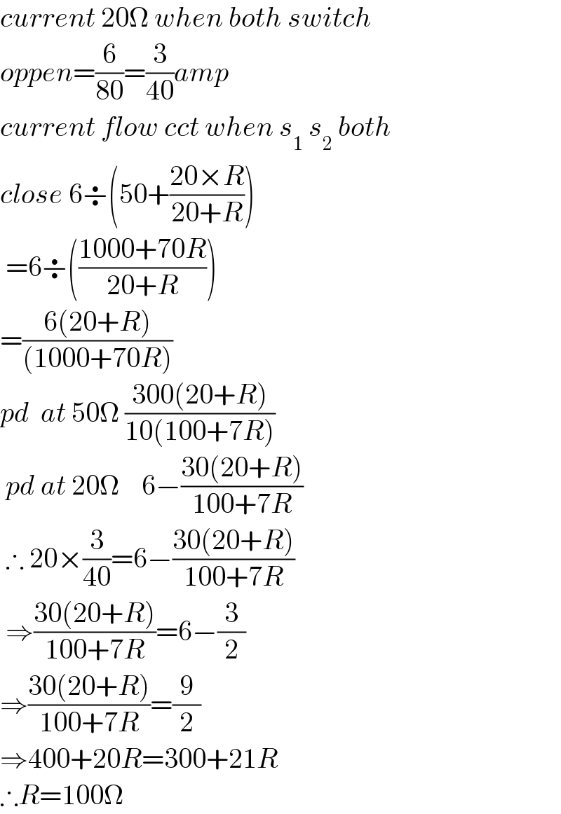 current 20Ω when both switch  oppen=(6/(80))=(3/(40))amp  current flow cct when s_1  s_2  both  close 6÷(50+((20×R)/(20+R)))   =6÷(((1000+70R)/(20+R)))  =((6(20+R))/((1000+70R)))  pd  at 50Ω ((300(20+R))/(10(100+7R)))   pd at 20Ω    6−((30(20+R))/(100+7R))   ∴ 20×(3/(40))=6−((30(20+R))/(100+7R))   ⇒((30(20+R))/(100+7R))=6−(3/2)  ⇒((30(20+R))/(100+7R))=(9/2)  ⇒400+20R=300+21R  ∴R=100Ω  